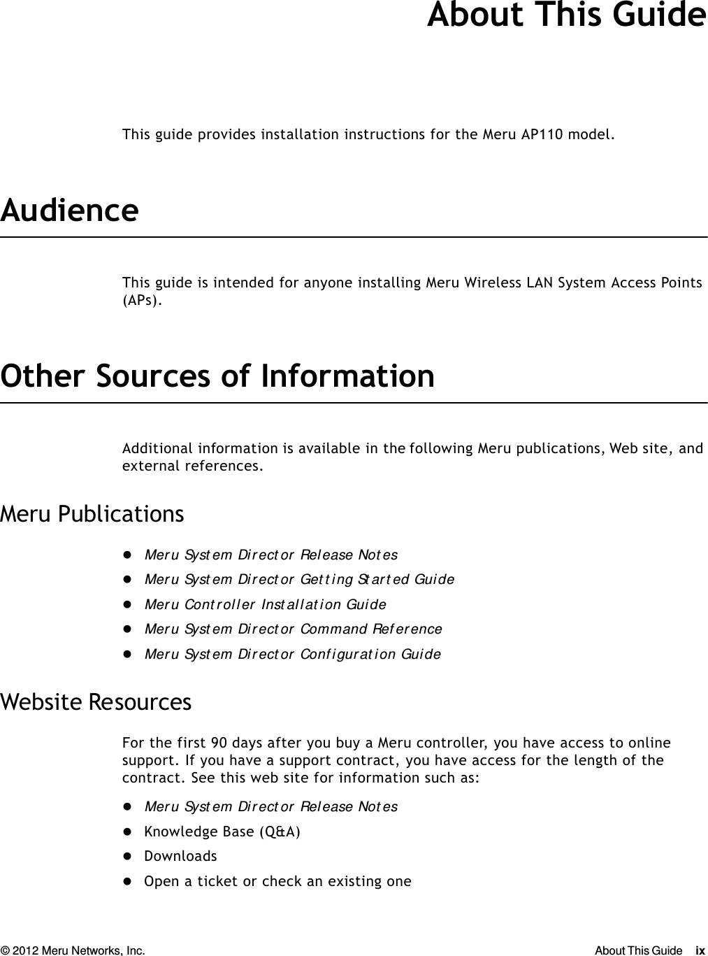 © 2012 Meru Networks, Inc. About This Guide ix  About This GuideThis guide provides installation instructions for the Meru AP110 model.AudienceThis guide is intended for anyone installing Meru Wireless LAN System Access Points (APs).Other Sources of InformationAdditional information is available in the following Meru publications, Web site, and external references. Meru PublicationsMeru Syst em Dir ect or Release Not esMeru Syst em Direct or Get t ing St art ed GuideMeru Cont rol ler  Inst al l at ion GuideMeru Syst em Direct or Command Ref erenceMeru Syst em Direct or Conf igurat ion GuideWebsite ResourcesFor the first 90 days after you buy a Meru controller, you have access to online support. If you have a support contract, you have access for the length of the contract. See this web site for information such as:Meru Syst em Dir ect or Release Not esKnowledge Base (Q&amp;A)DownloadsOpen a ticket or check an existing one