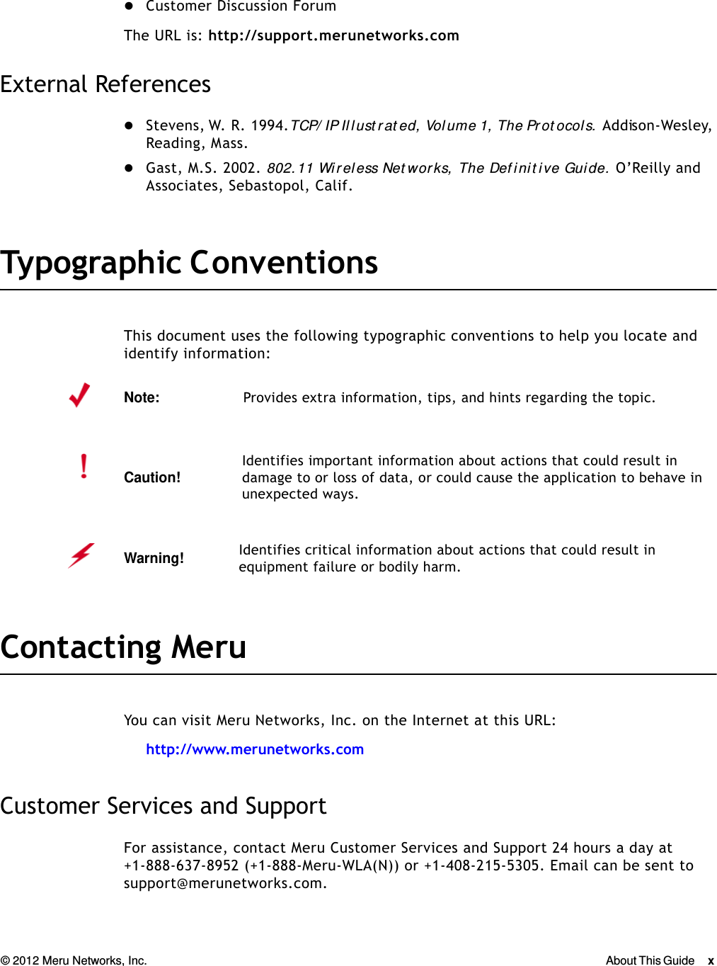 © 2012 Meru Networks, Inc. About This Guide x  Customer Discussion ForumThe URL is: http://support.merunetworks.comExternal ReferencesStevens, W. R. 1994. TCP/ IP Il l ust rat ed, Vol ume 1, The Prot ocols.  Addison-Wesley, Reading, Mass.Gast, M.S. 2002. 802.11 Wir eless Net works,  The Def init ive Guide.  O’Reilly and Associates, Sebastopol, Calif.Typographic C onventionsThis document uses the following typographic conventions to help you locate and identify information: Contacting Meru You can visit Meru Networks, Inc. on the Internet at this URL:http://www.merunetworks.comCustomer Services and SupportFor assistance, contact Meru Customer Services and Support 24 hours a day at+1-888-637-8952 (+1-888-Meru-WLA(N)) or +1-408-215-5305. Email can be sent to support@merunetworks.com.Note:Provides extra information, tips, and hints regarding the topic.Caution!Identifies important information about actions that could result in damage to or loss of data, or could cause the application to behave in unexpected ways.Warning!   Identifies critical information about actions that could result in equipment failure or bodily harm.