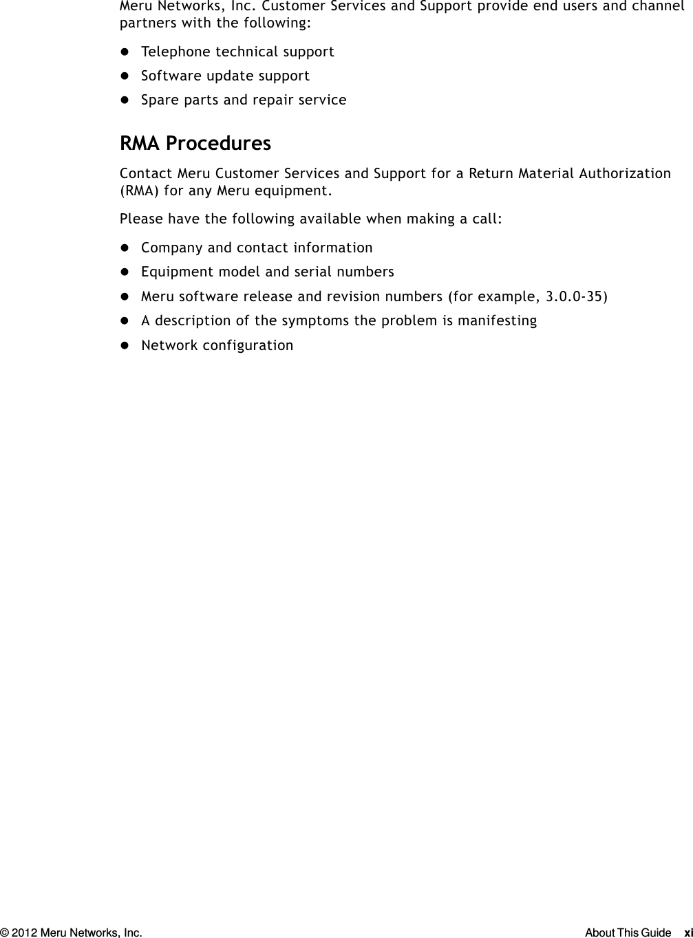 © 2012 Meru Networks, Inc. About This Guide xi  Meru Networks, Inc. Customer Services and Support provide end users and channel partners with the following:Telephone technical supportSoftware update supportSpare parts and repair serviceRMA ProceduresContact Meru Customer Services and Support for a Return Material Authorization (RMA) for any Meru equipment.Please have the following available when making a call:Company and contact informationEquipment model and serial numbersMeru software release and revision numbers (for example, 3.0.0-35)A description of the symptoms the problem is manifestingNetwork configuration