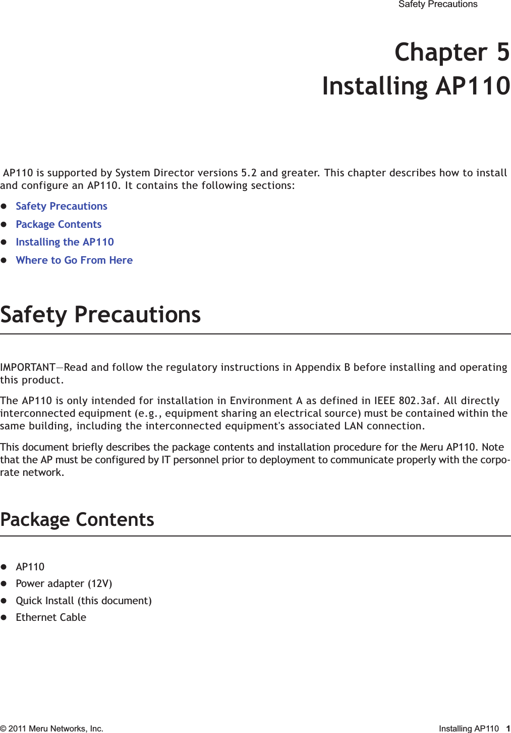  Safety Precautions © 2011 Meru Networks, Inc. Installing AP110 1Chapter 5Installing AP110 AP110 is supported by System Director versions 5.2 and greater. This chapter describes how to install and configure an AP110. It contains the following sections:zSafety PrecautionszPackage ContentszInstalling the AP110zWhere to Go From HereSafety PrecautionsIMPORTANT—Read and follow the regulatory instructions in Appendix B before installing and operating this product.The AP110 is only intended for installation in Environment A as defined in IEEE 802.3af. All directly interconnected equipment (e.g., equipment sharing an electrical source) must be contained within the same building, including the interconnected equipment&apos;s associated LAN connection.This document briefly describes the package contents and installation procedure for the Meru AP110. Note that the AP must be configured by IT personnel prior to deployment to communicate properly with the corpo-rate network.Package ContentszAP110zPower adapter (12V)zQuick Install (this document)zEthernet Cable
