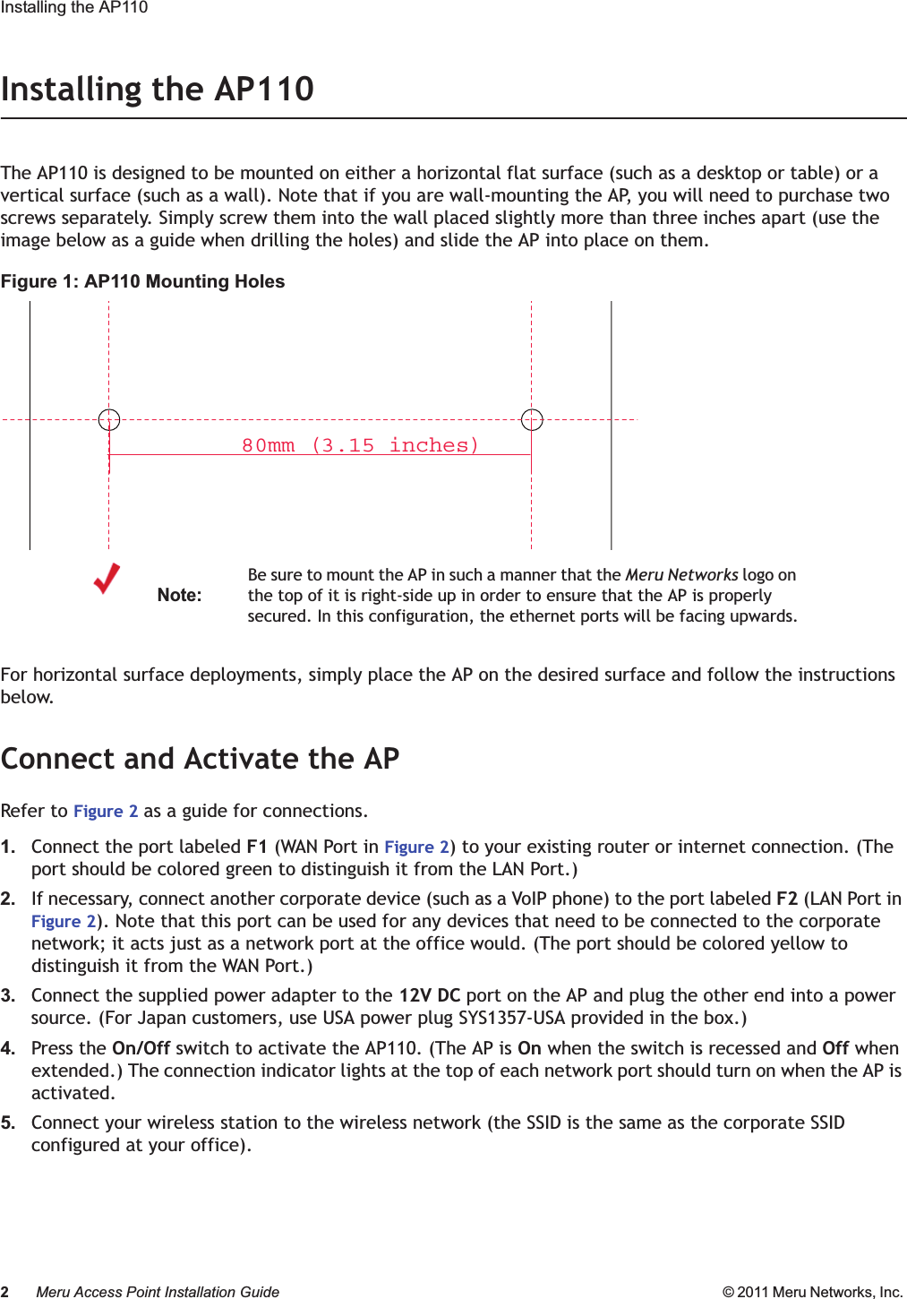 2Meru Access Point Installation Guide © 2011 Meru Networks, Inc. Installing the AP110 Installing the AP110The AP110 is designed to be mounted on either a horizontal flat surface (such as a desktop or table) or a vertical surface (such as a wall). Note that if you are wall-mounting the AP, you will need to purchase two screws separately. Simply screw them into the wall placed slightly more than three inches apart (use the image below as a guide when drilling the holes) and slide the AP into place on them.Figure 1: AP110 Mounting HolesFor horizontal surface deployments, simply place the AP on the desired surface and follow the instructions below.Connect and Activate the APRefer to Figure 2 as a guide for connections.1. Connect the port labeled F1 (WAN Port in Figure 2) to your existing router or internet connection. (The port should be colored green to distinguish it from the LAN Port.)2. If necessary, connect another corporate device (such as a VoIP phone) to the port labeled F2 (LAN Port in Figure 2). Note that this port can be used for any devices that need to be connected to the corporate network; it acts just as a network port at the office would. (The port should be colored yellow to distinguish it from the WAN Port.)3. Connect the supplied power adapter to the 12V DC port on the AP and plug the other end into a power source. (For Japan customers, use USA power plug SYS1357-USA provided in the box.)4. Press the On/Off switch to activate the AP110. (The AP is On when the switch is recessed and Off when extended.) The connection indicator lights at the top of each network port should turn on when the AP is activated.5. Connect your wireless station to the wireless network (the SSID is the same as the corporate SSID configured at your office).Note:Be sure to mount the AP in such a manner that the Meru Networks logo on the top of it is right-side up in order to ensure that the AP is properly secured. In this configuration, the ethernet ports will be facing upwards.80mm (3.15 inches)