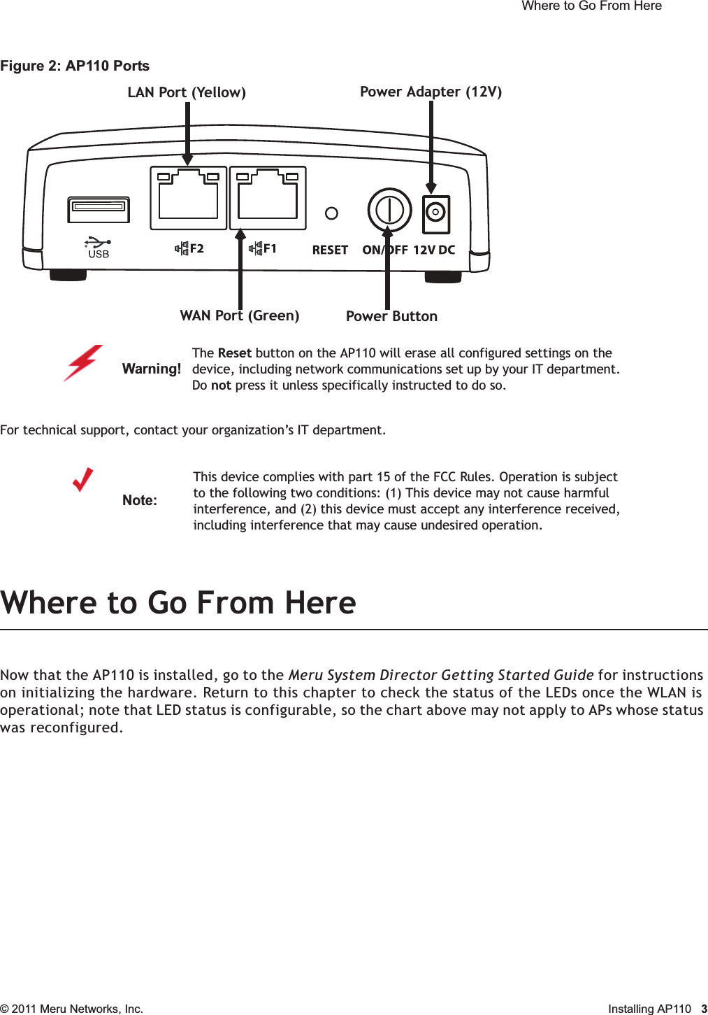  Where to Go From Here © 2011 Meru Networks, Inc. Installing AP110 3Figure 2: AP110 PortsFor technical support, contact your organization’s IT department.Where to Go From HereNow that the AP110 is installed, go to the Meru System Director Getting Started Guide for instructions on initializing the hardware. Return to this chapter to check the status of the LEDs once the WLAN is operational; note that LED status is configurable, so the chart above may not apply to APs whose status was reconfigured.Warning!   The Reset button on the AP110 will erase all configured settings on the device, including network communications set up by your IT department. Do not press it unless specifically instructed to do so.Note:This device complies with part 15 of the FCC Rules. Operation is subject to the following two conditions: (1) This device may not cause harmful interference, and (2) this device must accept any interference received, including interference that may cause undesired operation.LAN Port (Yellow)WAN Port (Green) Power ButtonPower Adapter (12V)