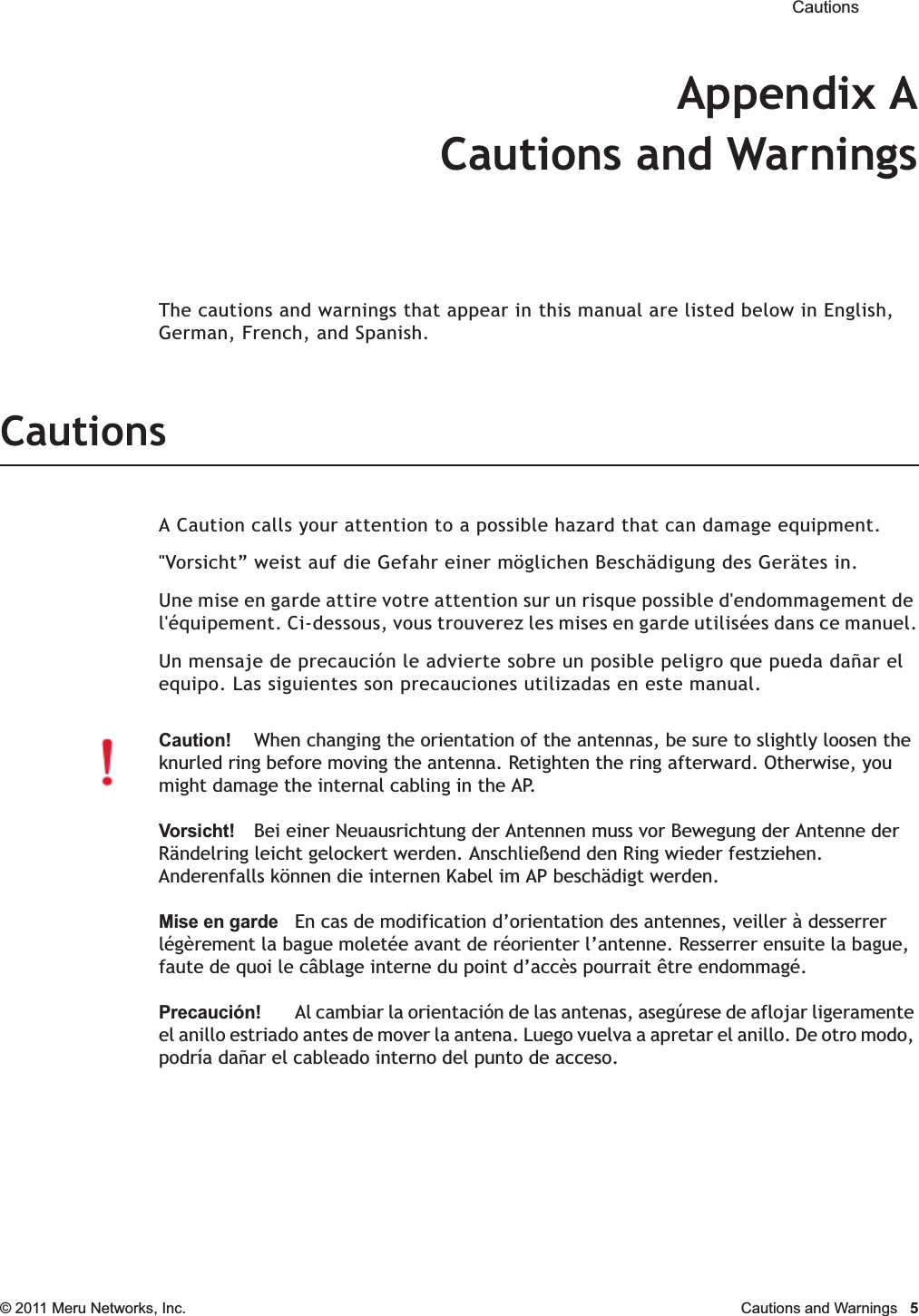  Cautions © 2011 Meru Networks, Inc. Cautions and Warnings  5Appendix ACautions and WarningsThe cautions and warnings that appear in this manual are listed below in English, German, French, and Spanish.CautionsA Caution calls your attention to a possible hazard that can damage equipment. &quot;Vorsicht” weist auf die Gefahr einer möglichen Beschädigung des Gerätes in.Une mise en garde attire votre attention sur un risque possible d&apos;endommagement de l&apos;équipement. Ci-dessous, vous trouverez les mises en garde utilisées dans ce manuel.Un mensaje de precaución le advierte sobre un posible peligro que pueda dañar el equipo. Las siguientes son precauciones utilizadas en este manual.Caution!When changing the orientation of the antennas, be sure to slightly loosen the knurled ring before moving the antenna. Retighten the ring afterward. Otherwise, you might damage the internal cabling in the AP.Vorsicht!Bei einer Neuausrichtung der Antennen muss vor Bewegung der Antenne der Rändelring leicht gelockert werden. Anschließend den Ring wieder festziehen. Anderenfalls können die internen Kabel im AP beschädigt werden.Mise en gardeEn cas de modification d’orientation des antennes, veiller à desserrer légèrement la bague moletée avant de réorienter l’antenne. Resserrer ensuite la bague, faute de quoi le câblage interne du point d’accès pourrait être endommagé.Precaución!Al cambiar la orientación de las antenas, asegúrese de aflojar ligeramente el anillo estriado antes de mover la antena. Luego vuelva a apretar el anillo. De otro modo, podría dañar el cableado interno del punto de acceso.