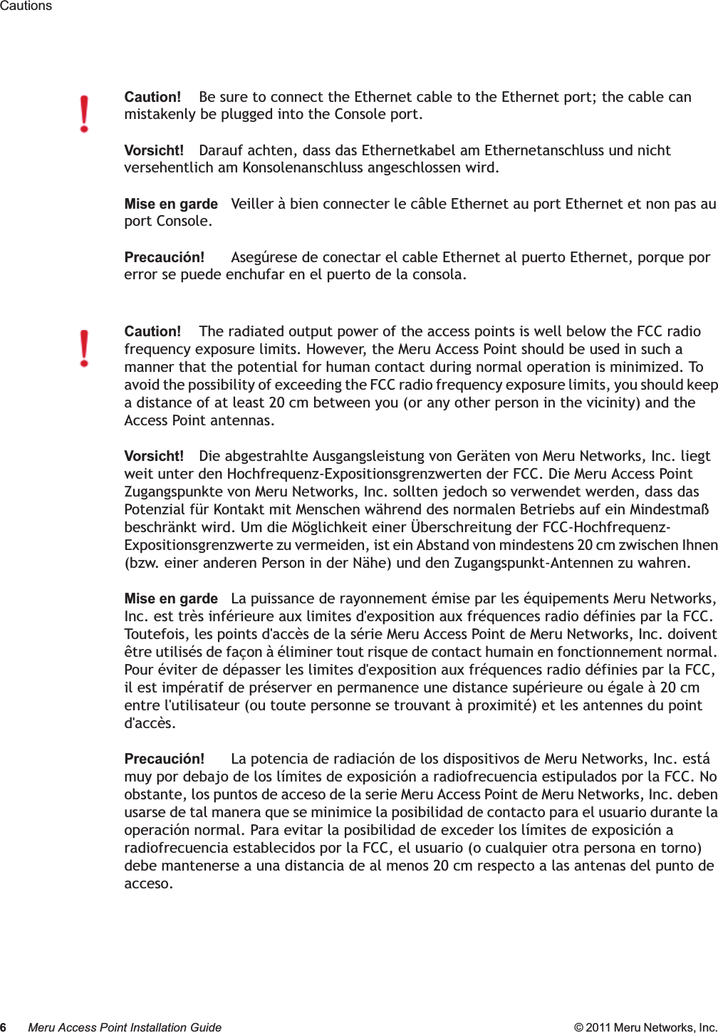 6Meru Access Point Installation Guide © 2011 Meru Networks, Inc. Cautions Caution!Be sure to connect the Ethernet cable to the Ethernet port; the cable can mistakenly be plugged into the Console port.Vorsicht!Darauf achten, dass das Ethernetkabel am Ethernetanschluss und nicht versehentlich am Konsolenanschluss angeschlossen wird.Mise en gardeVeiller à bien connecter le câble Ethernet au port Ethernet et non pas au port Console.Precaución!Asegúrese de conectar el cable Ethernet al puerto Ethernet, porque por error se puede enchufar en el puerto de la consola.Caution!The radiated output power of the access points is well below the FCC radio frequency exposure limits. However, the Meru Access Point should be used in such a manner that the potential for human contact during normal operation is minimized. To avoid the possibility of exceeding the FCC radio frequency exposure limits, you should keep a distance of at least 20 cm between you (or any other person in the vicinity) and the Access Point antennas.Vorsicht!Die abgestrahlte Ausgangsleistung von Geräten von Meru Networks, Inc. liegt weit unter den Hochfrequenz-Expositionsgrenzwerten der FCC. Die Meru Access Point Zugangspunkte von Meru Networks, Inc. sollten jedoch so verwendet werden, dass das Potenzial für Kontakt mit Menschen während des normalen Betriebs auf ein Mindestmaß beschränkt wird. Um die Möglichkeit einer Überschreitung der FCC-Hochfrequenz-Expositionsgrenzwerte zu vermeiden, ist ein Abstand von mindestens 20 cm zwischen Ihnen (bzw. einer anderen Person in der Nähe) und den Zugangspunkt-Antennen zu wahren.Mise en gardeLa puissance de rayonnement émise par les équipements Meru Networks, Inc. est très inférieure aux limites d&apos;exposition aux fréquences radio définies par la FCC. Toutefois, les points d&apos;accès de la série Meru Access Point de Meru Networks, Inc. doivent être utilisés de façon à éliminer tout risque de contact humain en fonctionnement normal. Pour éviter de dépasser les limites d&apos;exposition aux fréquences radio définies par la FCC, il est impératif de préserver en permanence une distance supérieure ou égale à 20 cm entre l&apos;utilisateur (ou toute personne se trouvant à proximité) et les antennes du point d&apos;accès.Precaución!La potencia de radiación de los dispositivos de Meru Networks, Inc. está muy por debajo de los límites de exposición a radiofrecuencia estipulados por la FCC. No obstante, los puntos de acceso de la serie Meru Access Point de Meru Networks, Inc. deben usarse de tal manera que se minimice la posibilidad de contacto para el usuario durante la operación normal. Para evitar la posibilidad de exceder los límites de exposición a radiofrecuencia establecidos por la FCC, el usuario (o cualquier otra persona en torno) debe mantenerse a una distancia de al menos 20 cm respecto a las antenas del punto de acceso.