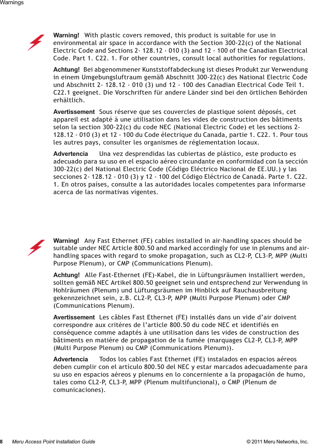 8Meru Access Point Installation Guide © 2011 Meru Networks, Inc. Warnings Warning!   With plastic covers removed, this product is suitable for use in environmental air space in accordance with the Section 300-22(c) of the National Electric Code and Sections 2- 128.12 - 010 (3) and 12 - 100 of the Canadian Electrical Code. Part 1. C22. 1. For other countries, consult local authorities for regulations.Achtung!   Bei abgenommener Kunststoffabdeckung ist dieses Produkt zur Verwendung in einem Umgebungsluftraum gemäß Abschnitt 300-22(c) des National Electric Code und Abschnitt 2- 128.12 - 010 (3) und 12 - 100 des Canadian Electrical Code Teil 1. C22.1 geeignet. Die Vorschriften für andere Länder sind bei den örtlichen Behörden erhältlich.AvertissementSous réserve que ses couvercles de plastique soient déposés, cet appareil est adapté à une utilisation dans les vides de construction des bâtiments selon la section 300-22(c) du code NEC (National Electric Code) et les sections 2- 128.12 - 010 (3) et 12 - 100 du Code électrique du Canada, partie 1. C22. 1. Pour tous les autres pays, consulter les organismes de réglementation locaux.AdvertenciaUna vez desprendidas las cubiertas de plástico, este producto es adecuado para su uso en el espacio aéreo circundante en conformidad con la sección 300-22(c) del National Electric Code (Código Eléctrico Nacional de EE.UU.) y las secciones 2- 128.12 - 010 (3) y 12 - 100 del Código Eléctrico de Canadá. Parte 1. C22. 1. En otros países, consulte a las autoridades locales competentes para informarse acerca de las normativas vigentes.Warning!   Any Fast Ethernet (FE) cables installed in air-handling spaces should be suitable under NEC Article 800.50 and marked accordingly for use in plenums and air-handling spaces with regard to smoke propagation, such as CL2-P, CL3-P, MPP (Multi Purpose Plenum), or CMP (Communications Plenum).Achtung!   Alle Fast-Ethernet (FE)-Kabel, die in Lüftungsräumen installiert werden, sollten gemäß NEC Artikel 800.50 geeignet sein und entsprechend zur Verwendung in Hohlräumen (Plenum) und Lüftungsräumen im Hinblick auf Rauchausbreitung gekennzeichnet sein, z.B. CL2-P, CL3-P, MPP (Multi Purpose Plenum) oder CMP (Communications Plenum).AvertissementLes câbles Fast Ethernet (FE) installés dans un vide d’air doivent correspondre aux critères de l’article 800.50 du code NEC et identifiés en conséquence comme adaptés à une utilisation dans les vides de construction des bâtiments en matière de propagation de la fumée (marquages CL2-P, CL3-P, MPP (Multi Purpose Plenum) ou CMP (Communications Plenum)).AdvertenciaTodos los cables Fast Ethernet (FE) instalados en espacios aéreos deben cumplir con el artículo 800.50 del NEC y estar marcados adecuadamente para su uso en espacios aéreos y plenums en lo concerniente a la propagación de humo, tales como CL2-P, CL3-P, MPP (Plenum multifuncional), o CMP (Plenum de comunicaciones).