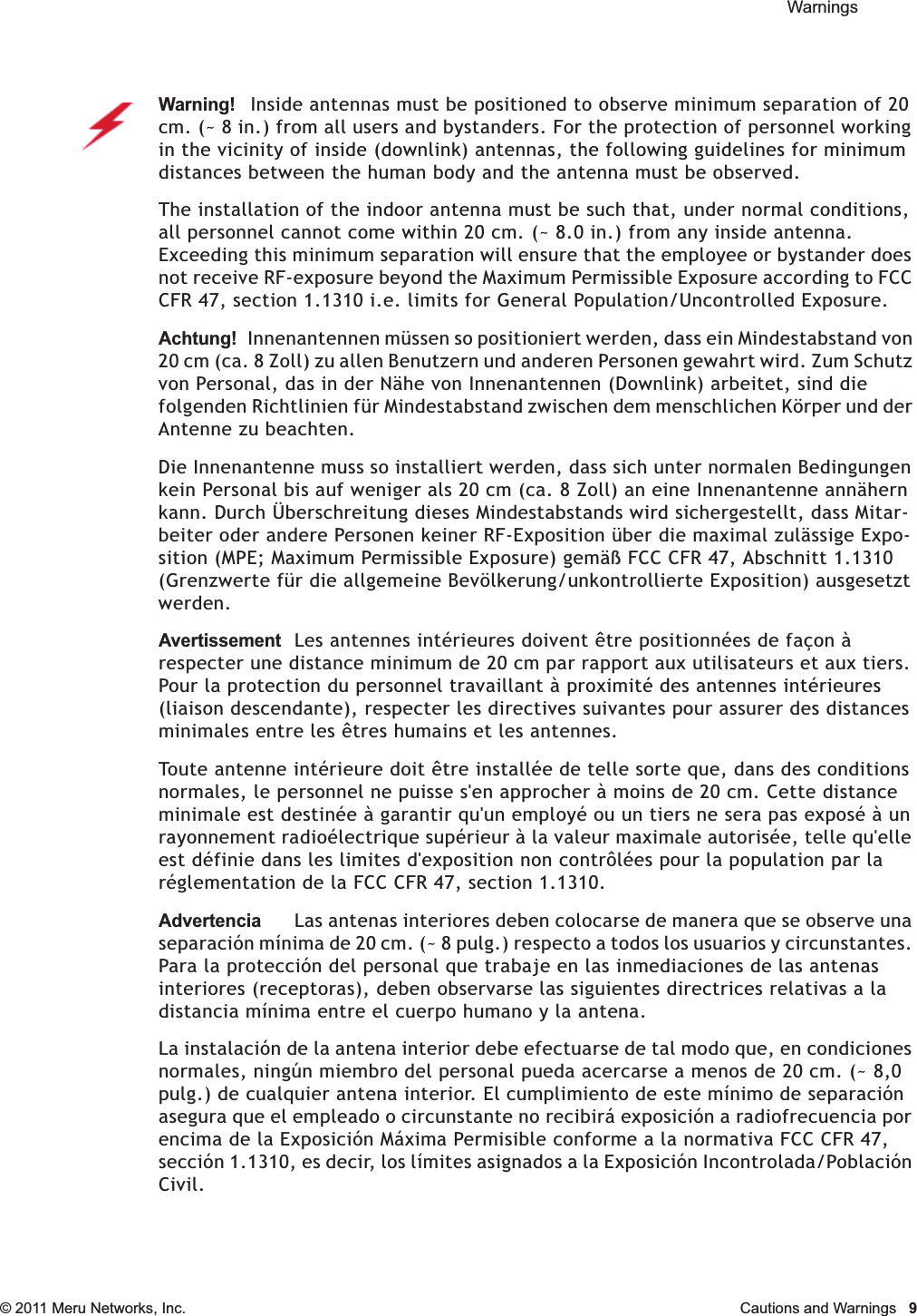  Warnings © 2011 Meru Networks, Inc. Cautions and Warnings  9Warning!   Inside antennas must be positioned to observe minimum separation of 20 cm. (~ 8 in.) from all users and bystanders. For the protection of personnel working in the vicinity of inside (downlink) antennas, the following guidelines for minimum distances between the human body and the antenna must be observed. The installation of the indoor antenna must be such that, under normal conditions, all personnel cannot come within 20 cm. (~ 8.0 in.) from any inside antenna. Exceeding this minimum separation will ensure that the employee or bystander does not receive RF-exposure beyond the Maximum Permissible Exposure according to FCC CFR 47, section 1.1310 i.e. limits for General Population/Uncontrolled Exposure.Achtung!   Innenantennen müssen so positioniert werden, dass ein Mindestabstand von 20 cm (ca. 8 Zoll) zu allen Benutzern und anderen Personen gewahrt wird. Zum Schutz von Personal, das in der Nähe von Innenantennen (Downlink) arbeitet, sind die folgenden Richtlinien für Mindestabstand zwischen dem menschlichen Körper und der Antenne zu beachten. Die Innenantenne muss so installiert werden, dass sich unter normalen Bedingungen kein Personal bis auf weniger als 20 cm (ca. 8 Zoll) an eine Innenantenne annähern kann. Durch Überschreitung dieses Mindestabstands wird sichergestellt, dass Mitar-beiter oder andere Personen keiner RF-Exposition über die maximal zulässige Expo-sition (MPE; Maximum Permissible Exposure) gemäß FCC CFR 47, Abschnitt 1.1310 (Grenzwerte für die allgemeine Bevölkerung/unkontrollierte Exposition) ausgesetzt werden.AvertissementLes antennes intérieures doivent être positionnées de façon à respecter une distance minimum de 20 cm par rapport aux utilisateurs et aux tiers. Pour la protection du personnel travaillant à proximité des antennes intérieures (liaison descendante), respecter les directives suivantes pour assurer des distances minimales entre les êtres humains et les antennes. Toute antenne intérieure doit être installée de telle sorte que, dans des conditions normales, le personnel ne puisse s&apos;en approcher à moins de 20 cm. Cette distance minimale est destinée à garantir qu&apos;un employé ou un tiers ne sera pas exposé à un rayonnement radioélectrique supérieur à la valeur maximale autorisée, telle qu&apos;elle est définie dans les limites d&apos;exposition non contrôlées pour la population par la réglementation de la FCC CFR 47, section 1.1310.AdvertenciaLas antenas interiores deben colocarse de manera que se observe una separación mínima de 20 cm. (~ 8 pulg.) respecto a todos los usuarios y circunstantes. Para la protección del personal que trabaje en las inmediaciones de las antenas interiores (receptoras), deben observarse las siguientes directrices relativas a la distancia mínima entre el cuerpo humano y la antena. La instalación de la antena interior debe efectuarse de tal modo que, en condiciones normales, ningún miembro del personal pueda acercarse a menos de 20 cm. (~ 8,0 pulg.) de cualquier antena interior. El cumplimiento de este mínimo de separación asegura que el empleado o circunstante no recibirá exposición a radiofrecuencia por encima de la Exposición Máxima Permisible conforme a la normativa FCC CFR 47, sección 1.1310, es decir, los límites asignados a la Exposición Incontrolada/Población Civil.