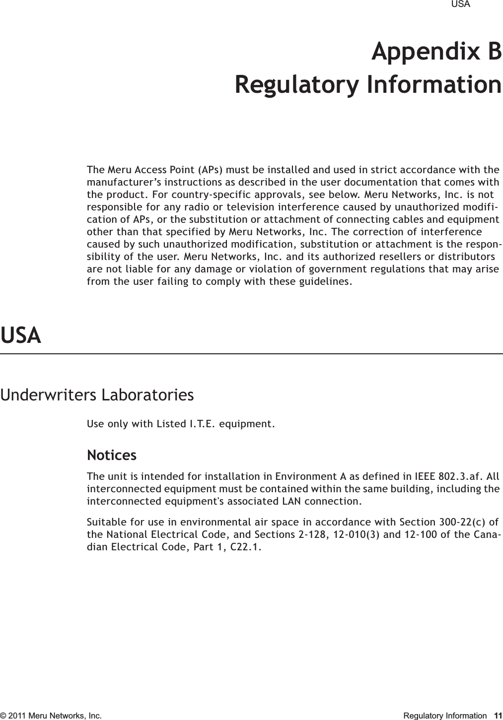  USA © 2011 Meru Networks, Inc. Regulatory Information 11Appendix BRegulatory InformationThe Meru Access Point (APs) must be installed and used in strict accordance with the manufacturer’s instructions as described in the user documentation that comes with the product. For country-specific approvals, see below. Meru Networks, Inc. is not responsible for any radio or television interference caused by unauthorized modifi-cation of APs, or the substitution or attachment of connecting cables and equipment other than that specified by Meru Networks, Inc. The correction of interference caused by such unauthorized modification, substitution or attachment is the respon-sibility of the user. Meru Networks, Inc. and its authorized resellers or distributors are not liable for any damage or violation of government regulations that may arise from the user failing to comply with these guidelines.USAUnderwriters LaboratoriesUse only with Listed I.T.E. equipment.NoticesThe unit is intended for installation in Environment A as defined in IEEE 802.3.af. All interconnected equipment must be contained within the same building, including the interconnected equipment&apos;s associated LAN connection.Suitable for use in environmental air space in accordance with Section 300-22(c) of the National Electrical Code, and Sections 2-128, 12-010(3) and 12-100 of the Cana-dian Electrical Code, Part 1, C22.1.