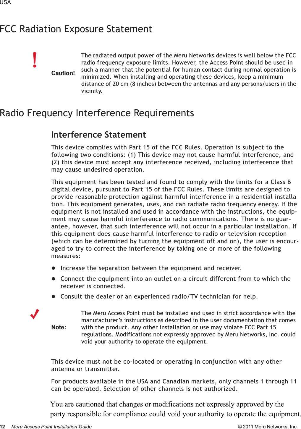 12 Meru Access Point Installation Guide © 2011 Meru Networks, Inc. USAFCC Radiation Exposure StatementRadio Frequency Interference RequirementsInterference StatementThis device complies with Part 15 of the FCC Rules. Operation is subject to the following two conditions: (1) This device may not cause harmful interference, and (2) this device must accept any interference received, including interference that may cause undesired operation.This equipment has been tested and found to comply with the limits for a Class B digital device, pursuant to Part 15 of the FCC Rules. These limits are designed to provide reasonable protection against harmful interference in a residential installa-tion. This equipment generates, uses, and can radiate radio frequency energy. If the equipment is not installed and used in accordance with the instructions, the equip-ment may cause harmful interference to radio communications. There is no guar-antee, however, that such interference will not occur in a particular installation. If this equipment does cause harmful interference to radio or television reception (which can be determined by turning the equipment off and on), the user is encour-aged to try to correct the interference by taking one or more of the following measures:zIncrease the separation between the equipment and receiver. zConnect the equipment into an outlet on a circuit different from to which the receiver is connected. zConsult the dealer or an experienced radio/TV technician for help. This device must not be co-located or operating in conjunction with any other antenna or transmitter.For products available in the USA and Canadian markets, only channels 1 through 11 can be operated. Selection of other channels is not authorized.Caution!The radiated output power of the Meru Networks devices is well below the FCC radio frequency exposure limits. However, the Access Point should be used in such a manner that the potential for human contact during normal operation is minimized. When installing and operating these devices, keep a minimum distance of 20 cm (8 inches) between the antennas and any persons/users in the vicinity.Note:The Meru Access Point must be installed and used in strict accordance with the manufacturer’s instructions as described in the user documentation that comes with the product. Any other installation or use may violate FCC Part 15 regulations. Modifications not expressly approved by Meru Networks, Inc. could void your authority to operate the equipment. You are cautioned that changes or modifications not expressly approved by the party responsible for compliance could void your authority to operate the equipment. 