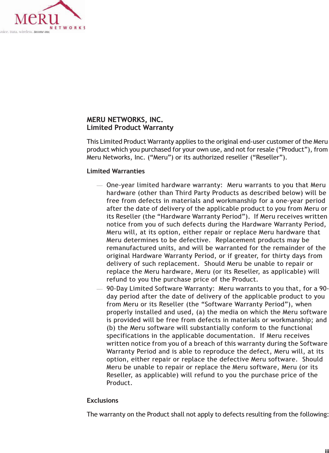 iiiMERU NETWORKS, INC.Limited Product WarrantyThis Limited Product Warranty applies to the original end-user customer of the Meru product which you purchased for your own use, and not for resale (“Product”), from Meru Networks, Inc. (“Meru”) or its authorized reseller (“Reseller”).  Limited Warranties—One-year limited hardware warranty:  Meru warrants to you that Meru hardware (other than Third Party Products as described below) will be free from defects in materials and workmanship for a one-year period after the date of delivery of the applicable product to you from Meru or its Reseller (the “Hardware Warranty Period”).  If Meru receives written notice from you of such defects during the Hardware Warranty Period, Meru will, at its option, either repair or replace Meru hardware that Meru determines to be defective.  Replacement products may be remanufactured units, and will be warranted for the remainder of the original Hardware Warranty Period, or if greater, for thirty days from delivery of such replacement.  Should Meru be unable to repair or replace the Meru hardware, Meru (or its Reseller, as applicable) will refund to you the purchase price of the Product.  —90-Day Limited Software Warranty:  Meru warrants to you that, for a 90-day period after the date of delivery of the applicable product to you from Meru or its Reseller (the “Software Warranty Period”), when properly installed and used, (a) the media on which the Meru software is provided will be free from defects in materials or workmanship; and (b) the Meru software will substantially conform to the functional specifications in the applicable documentation.  If Meru receives written notice from you of a breach of this warranty during the Software Warranty Period and is able to reproduce the defect, Meru will, at its option, either repair or replace the defective Meru software.  Should Meru be unable to repair or replace the Meru software, Meru (or its Reseller, as applicable) will refund to you the purchase price of the Product.ExclusionsThe warranty on the Product shall not apply to defects resulting from the following: