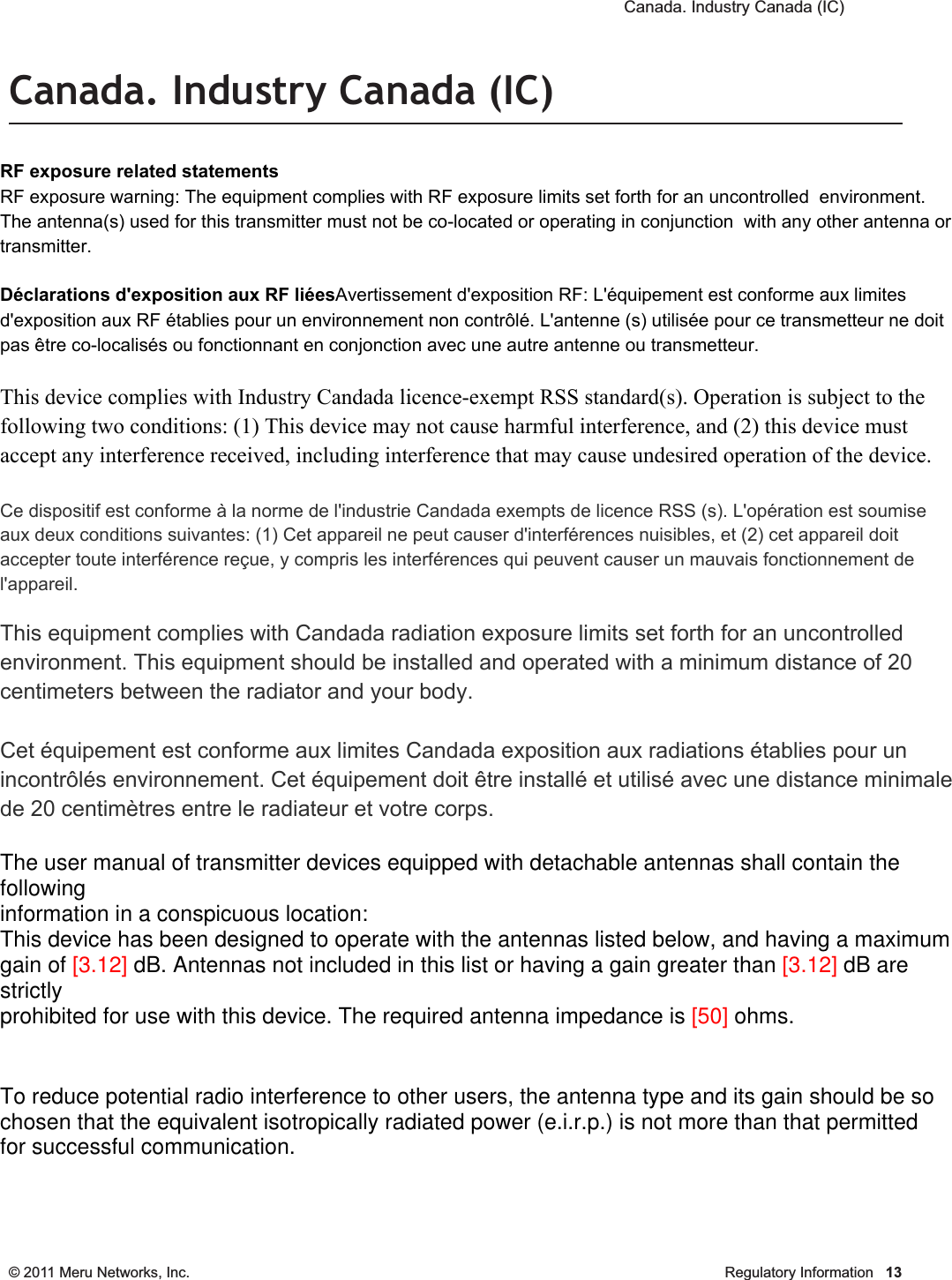  Canada. Industry Canada (IC) © 2011 Meru Networks, Inc. Regulatory Information 13Canada. Industry Canada (IC)The Class B digital portion of this apparatus complies with Canadian standard ICES-003.These devices comply with RSS210 of Industry Canada.Per RSS 210 A9.5 point 7: for harmful interference to co-channel mobile satellite systems; (ii) the maximum antenna gain permitted (for devices in the bands 5250-5350 MHz and 5470-5725 MHz) to comply with the e.i.r.p. limit; and (iii) the maximum antenna gain permitted (for devices in the band 5725-5825 MHz) to comply with the e.i.r.p. limits specified for point-to-point and non point-to-point operation as appropriate, as stated in section A9.2(3). In addition, users should also be cautioned to take note that high-power radars are allocated as primary users (meaning they have priority) of the bands 5250-5350 MHz and 5650-5850 MHz and these radars could cause interference and/or damage to LE-LAN devices.(iv) These devices are not permitted to operate in the 5600 - 5650 MHz band. For products available in the USA and Canadian markets, only channels 1 through 11 can be operated. Selection of other channels is not authorized.Operation is subject to the following two conditions: (1) this device may not cause interference, and (2) this device must accept any interference, including interfer-ence that may cause undesired operation of this device. This device and its listed antenna(s) must not be co-located or operated in conjunc-tion with any other antenna or transmitterL’utilisation de ce dispositif est autorisée seulement aux conditions suivantes: (1) il ne doit pas produire de brouillage et (2) l’utilisateur du dispositif doit étre prêt à accepter tout brouillage radioélectrique reçu, même si ce brouillage est susceptible de compromettre le fonctionnement du dispositif. The term &quot;IC&quot; before the equipment certification number only signifies that the Industry Canada technical specifications were met. To reduce the potential radio interference to other users, the antenna type and gain should be chosen so that the equivalent isotropically radiated power (EIRP) is not more than that required for successful communication. To prevent radio interference to the licensed service, this device is intended to be operated indoors and away from windows to provide maximum shielding. Equipment (or its transmit antenna) that is installed outdoors is subject to licensing. Pour empecher que cet appareil cause du brouillage au service faisant l’objet d’une licence, il doit etre utilze a l’interieur et devrait etre place lin des fenetres afin de Fournier un ecram de blindage maximal. Si le matriel (ou son antenne d’emission) est installe a l’exterieur, il doit faire l’objet d’une licence. RF exposure related statementsRF exposure warning: The equipment complies with RF exposure limits set forth for an uncontrolled  environment. The antenna(s) used for this transmitter must not be co-located or operating in conjunction  with any other antenna or transmitter.Déclarations d&apos;exposition aux RF liéesAvertissement d&apos;exposition RF: L&apos;équipement est conforme aux limites d&apos;exposition aux RF établies pour un environnement non contrôlé. L&apos;antenne (s) utilisée pour ce transmetteur ne doit pas être co-localisés ou fonctionnant en conjonction avec une autre antenne ou transmetteur.This device complies with Industry Candada licence-exempt RSS standard(s). Operation is subject to the following two conditions: (1) This device may not cause harmful interference, and (2) this device must accept any interference received, including interference that may cause undesired operation of the device.Ce dispositif est conforme à la norme de l&apos;industrie Candada exempts de licence RSS (s). L&apos;opération est soumise aux deux conditions suivantes: (1) Cet appareil ne peut causer d&apos;interférences nuisibles, et (2) cet appareil doit accepter toute interférence reçue, y compris les interférences qui peuvent causer un mauvais fonctionnement de l&apos;appareil.This equipment complies with Candada radiation exposure limits set forth for an uncontrolled environment. This equipment should be installed and operated with a minimum distance of 20 centimeters between the radiator and your body.Cet équipement est conforme aux limites Candada exposition aux radiations établies pour un incontrôlés environnement. Cet équipement doit être installé et utilisé avec une distance minimale de 20 centimètres entre le radiateur et votre corps.The user manual of transmitter devices equipped with detachable antennas shall contain the followinginformation in a conspicuous location:This device has been designed to operate with the antennas listed below, and having a maximumgain of [3.12] dB. Antennas not included in this list or having a gain greater than [3.12] dB are strictlyprohibited for use with this device. The required antenna impedance is [50] ohms.To reduce potential radio interference to other users, the antenna type and its gain should be sochosen that the equivalent isotropically radiated power (e.i.r.p.) is not more than that permittedfor successful communication.