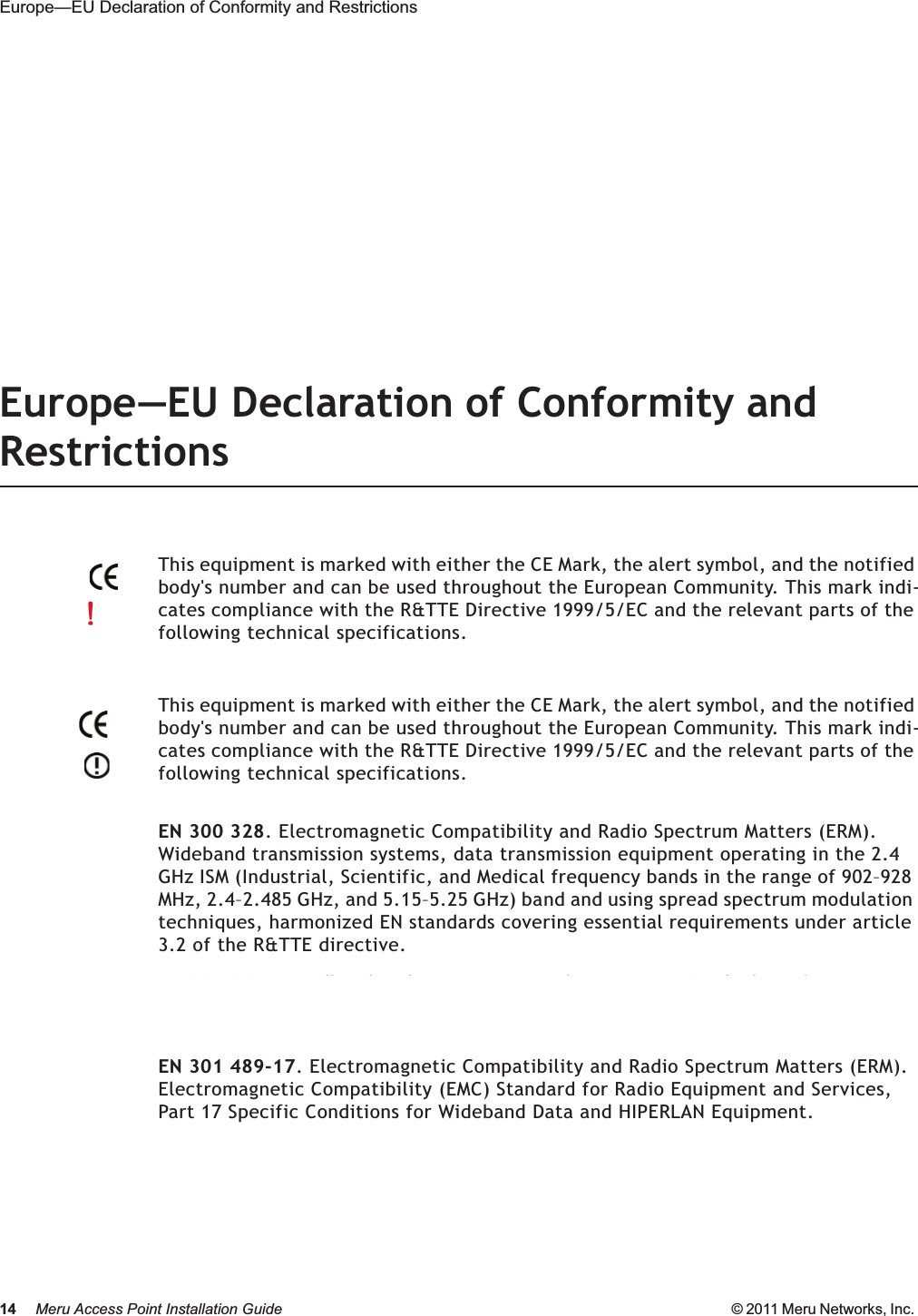 14 Meru Access Point Installation Guide © 2011 Meru Networks, Inc. Europe—EU Declaration of Conformity and Restrictions Europe—EU Declaration of Conformity and RestrictionsEN 300 328. Electromagnetic Compatibility and Radio Spectrum Matters (ERM). Wideband transmission systems, data transmission equipment operating in the 2.4 GHz ISM (Industrial, Scientific, and Medical frequency bands in the range of 902–928 MHz, 2.4–2.485 GHz, and 5.15–5.25 GHz) band and using spread spectrum modulation techniques, harmonized EN standards covering essential requirements under article 3.2 of the R&amp;TTE directive. EN 301 893. Broadband Radio Access Networks (BRAN). 5 GHz high-performance RLAN, harmonized EN standards covering essential requirements of article 3.2 of the R&amp;TTE directive.EN 301 489-17. Electromagnetic Compatibility and Radio Spectrum Matters (ERM). Electromagnetic Compatibility (EMC) Standard for Radio Equipment and Services, Part 17 Specific Conditions for Wideband Data and HIPERLAN Equipment.Caution!Exposure to Radio Frequency Radiation.The installer of this radio equipment must ensure that the antenna is located or pointed such that it does not emit an RF field in excess of Health Canada limits for the general population; consult Safety Code 6, obtainable from Health Canada’s website http://www.hc-sc.gc.ca/rpb. This equipment complies with IC RSS-102 radiation exposure limits set forth for an uncontrolled environment. This equipment should be installed and operated with a minimum distance of 20cm between the antennas and any persons/users in the vicinity.This equipment is marked with either the CE Mark, the alert symbol, and the notified body&apos;s number and can be used throughout the European Community. This mark indi-cates compliance with the R&amp;TTE Directive 1999/5/EC and the relevant parts of the following technical specifications.This equipment is marked with either the CE Mark, the alert symbol, and the notified body&apos;s number and can be used throughout the European Community. This mark indi-cates compliance with the R&amp;TTE Directive 1999/5/EC and the relevant parts of the following technical specifications.