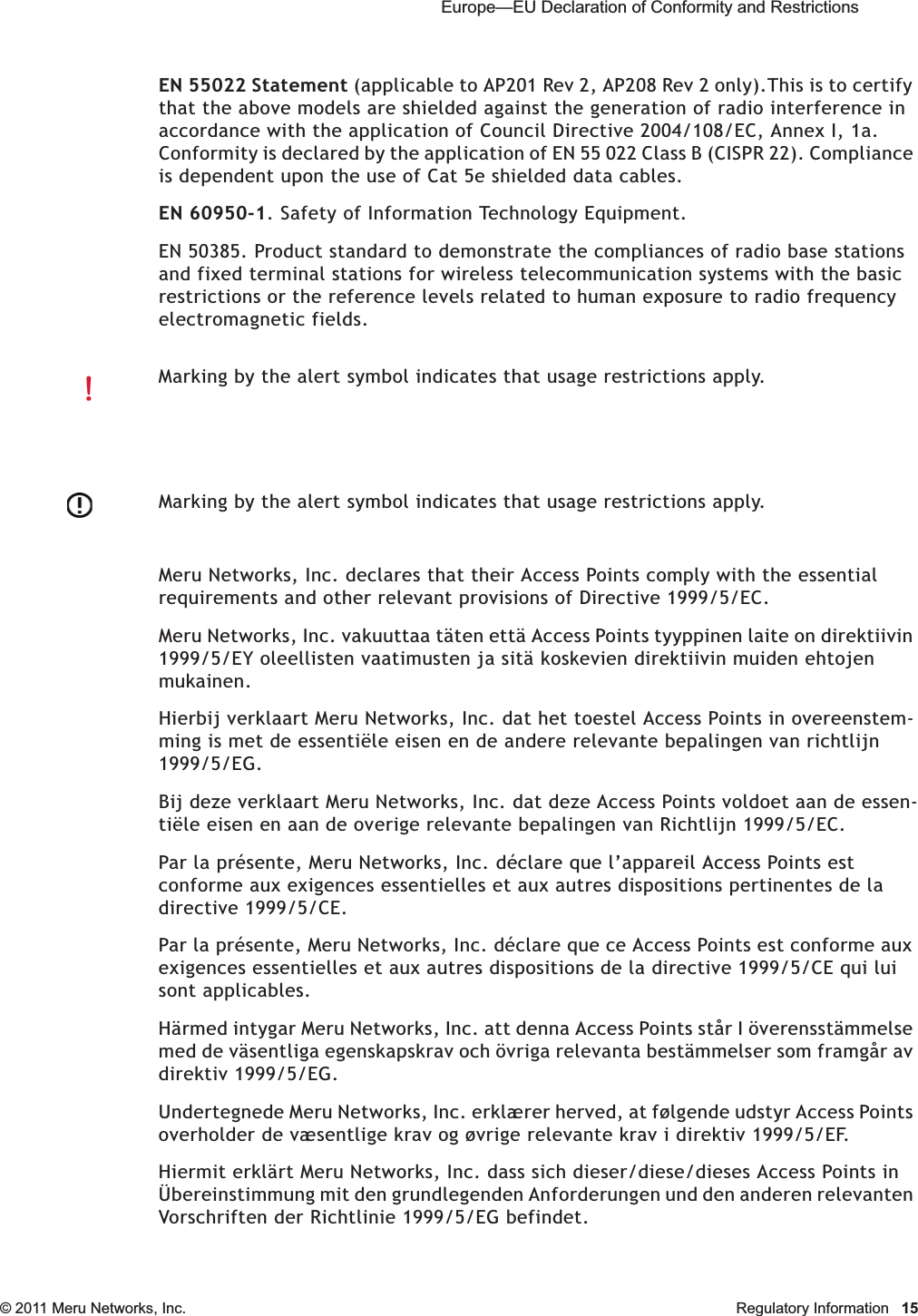  Europe—EU Declaration of Conformity and Restrictions © 2011 Meru Networks, Inc. Regulatory Information 15EN 55022 Statement (applicable to AP201 Rev 2, AP208 Rev 2 only).This is to certify that the above models are shielded against the generation of radio interference in accordance with the application of Council Directive 2004/108/EC, Annex I, 1a. Conformity is declared by the application of EN 55 022 Class B (CISPR 22). Compliance is dependent upon the use of Cat 5e shielded data cables.EN 60950-1. Safety of Information Technology Equipment.EN 50385. Product standard to demonstrate the compliances of radio base stations and fixed terminal stations for wireless telecommunication systems with the basic restrictions or the reference levels related to human exposure to radio frequency electromagnetic fields.Meru Networks, Inc. declares that their Access Points comply with the essential requirements and other relevant provisions of Directive 1999/5/EC. Meru Networks, Inc. vakuuttaa täten että Access Points tyyppinen laite on direktiivin 1999/5/EY oleellisten vaatimusten ja sitä koskevien direktiivin muiden ehtojen mukainen. Hierbij verklaart Meru Networks, Inc. dat het toestel Access Points in overeenstem-ming is met de essentiële eisen en de andere relevante bepalingen van richtlijn 1999/5/EG. Bij deze verklaart Meru Networks, Inc. dat deze Access Points voldoet aan de essen-tiële eisen en aan de overige relevante bepalingen van Richtlijn 1999/5/EC.Par la présente, Meru Networks, Inc. déclare que l’appareil Access Points est conforme aux exigences essentielles et aux autres dispositions pertinentes de la directive 1999/5/CE. Par la présente, Meru Networks, Inc. déclare que ce Access Points est conforme aux exigences essentielles et aux autres dispositions de la directive 1999/5/CE qui lui sont applicables. Härmed intygar Meru Networks, Inc. att denna Access Points står I överensstämmelse med de väsentliga egenskapskrav och övriga relevanta bestämmelser som framgår av direktiv 1999/5/EG. Undertegnede Meru Networks, Inc. erklærer herved, at følgende udstyr Access Points overholder de væsentlige krav og øvrige relevante krav i direktiv 1999/5/EF. Hiermit erklärt Meru Networks, Inc. dass sich dieser/diese/dieses Access Points in Übereinstimmung mit den grundlegenden Anforderungen und den anderen relevanten Vorschriften der Richtlinie 1999/5/EG befindet. Marking by the alert symbol indicates that usage restrictions apply. Marking by the alert symbol indicates that usage restrictions apply. 