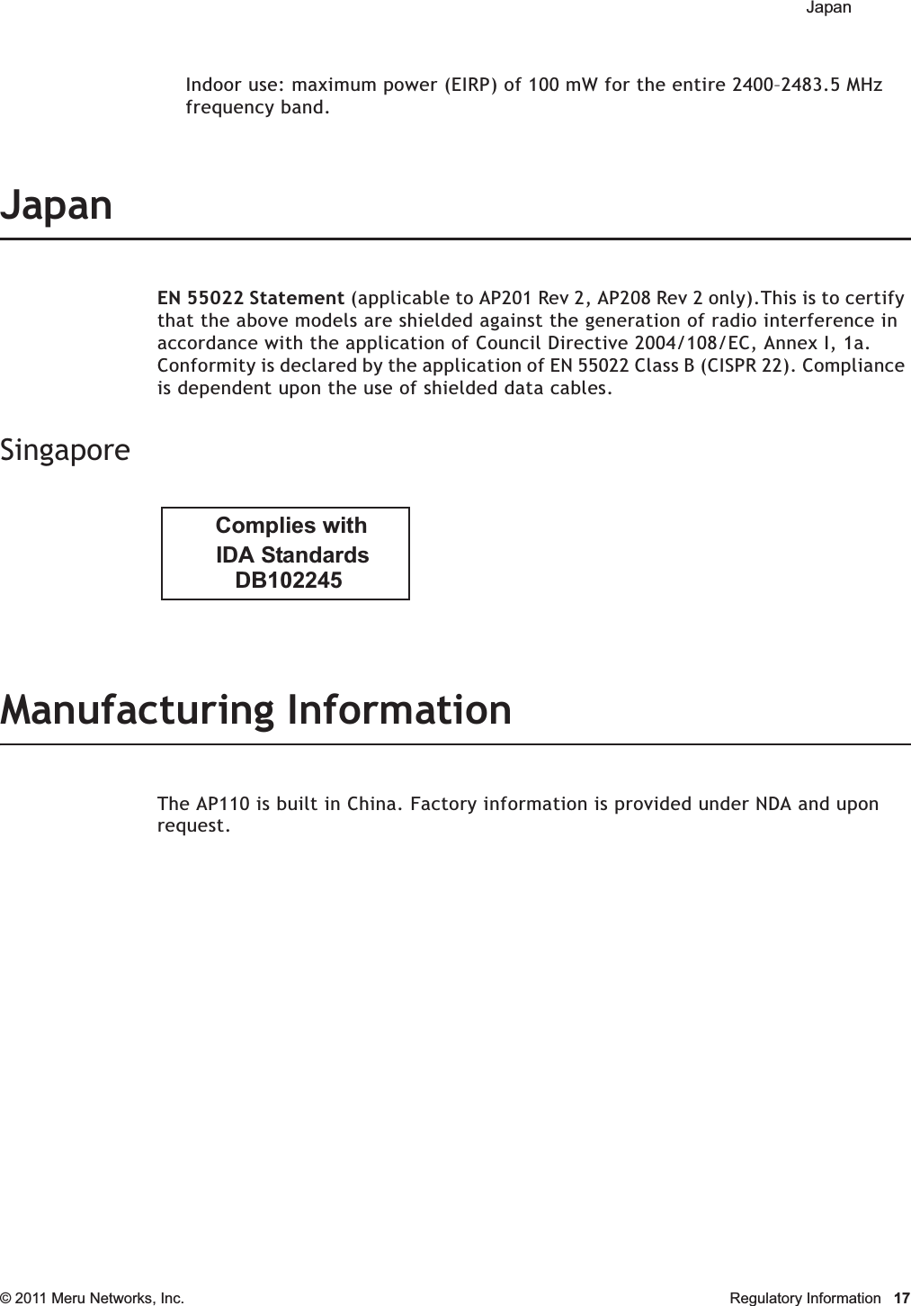  Japan © 2011 Meru Networks, Inc. Regulatory Information 17Indoor use: maximum power (EIRP) of 100 mW for the entire 2400–2483.5 MHz frequency band. JapanEN 55022 Statement (applicable to AP201 Rev 2, AP208 Rev 2 only).This is to certify that the above models are shielded against the generation of radio interference in accordance with the application of Council Directive 2004/108/EC, Annex I, 1a. Conformity is declared by the application of EN 55022 Class B (CISPR 22). Compliance is dependent upon the use of shielded data cables.SingaporeManufacturing InformationThe AP110 is built in China. Factory information is provided under NDA and upon request.           DB102245        IDA Standards      Complies with