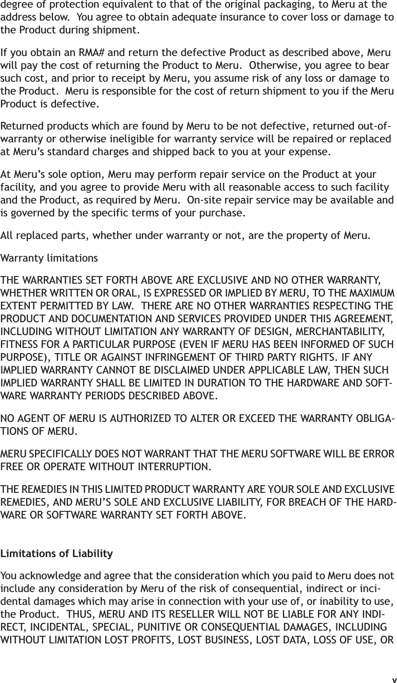 vdegree of protection equivalent to that of the original packaging, to Meru at the address below.  You agree to obtain adequate insurance to cover loss or damage to the Product during shipment.   If you obtain an RMA# and return the defective Product as described above, Meru will pay the cost of returning the Product to Meru.  Otherwise, you agree to bear such cost, and prior to receipt by Meru, you assume risk of any loss or damage to the Product.  Meru is responsible for the cost of return shipment to you if the Meru Product is defective.Returned products which are found by Meru to be not defective, returned out-of-warranty or otherwise ineligible for warranty service will be repaired or replaced at Meru’s standard charges and shipped back to you at your expense.At Meru’s sole option, Meru may perform repair service on the Product at your facility, and you agree to provide Meru with all reasonable access to such facility and the Product, as required by Meru.  On-site repair service may be available and is governed by the specific terms of your purchase.All replaced parts, whether under warranty or not, are the property of Meru. Warranty limitationsTHE WARRANTIES SET FORTH ABOVE ARE EXCLUSIVE AND NO OTHER WARRANTY, WHETHER WRITTEN OR ORAL, IS EXPRESSED OR IMPLIED BY MERU, TO THE MAXIMUM EXTENT PERMITTED BY LAW.  THERE ARE NO OTHER WARRANTIES RESPECTING THE PRODUCT AND DOCUMENTATION AND SERVICES PROVIDED UNDER THIS AGREEMENT, INCLUDING WITHOUT LIMITATION ANY WARRANTY OF DESIGN, MERCHANTABILITY, FITNESS FOR A PARTICULAR PURPOSE (EVEN IF MERU HAS BEEN INFORMED OF SUCH PURPOSE), TITLE OR AGAINST INFRINGEMENT OF THIRD PARTY RIGHTS. IF ANY IMPLIED WARRANTY CANNOT BE DISCLAIMED UNDER APPLICABLE LAW, THEN SUCH IMPLIED WARRANTY SHALL BE LIMITED IN DURATION TO THE HARDWARE AND SOFT-WARE WARRANTY PERIODS DESCRIBED ABOVE. NO AGENT OF MERU IS AUTHORIZED TO ALTER OR EXCEED THE WARRANTY OBLIGA-TIONS OF MERU.MERU SPECIFICALLY DOES NOT WARRANT THAT THE MERU SOFTWARE WILL BE ERROR FREE OR OPERATE WITHOUT INTERRUPTION. THE REMEDIES IN THIS LIMITED PRODUCT WARRANTY ARE YOUR SOLE AND EXCLUSIVE REMEDIES, AND MERU’S SOLE AND EXCLUSIVE LIABILITY, FOR BREACH OF THE HARD-WARE OR SOFTWARE WARRANTY SET FORTH ABOVE.Limitations of LiabilityYou acknowledge and agree that the consideration which you paid to Meru does not include any consideration by Meru of the risk of consequential, indirect or inci-dental damages which may arise in connection with your use of, or inability to use, the Product.  THUS, MERU AND ITS RESELLER WILL NOT BE LIABLE FOR ANY INDI-RECT, INCIDENTAL, SPECIAL, PUNITIVE OR CONSEQUENTIAL DAMAGES, INCLUDING WITHOUT LIMITATION LOST PROFITS, LOST BUSINESS, LOST DATA, LOSS OF USE, OR 