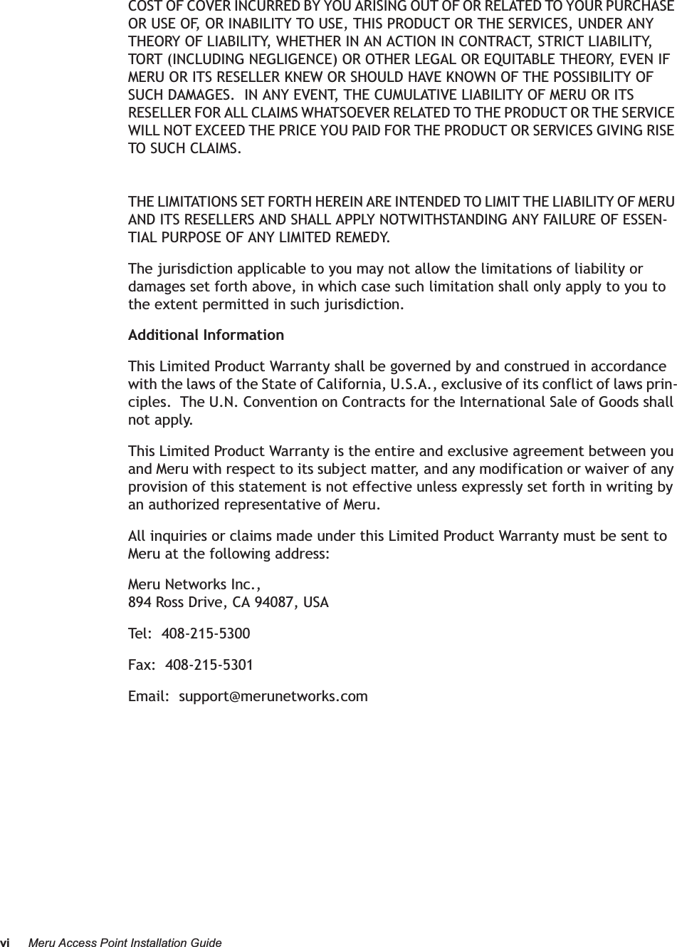 vi Meru Access Point Installation GuideCOST OF COVER INCURRED BY YOU ARISING OUT OF OR RELATED TO YOUR PURCHASE OR USE OF, OR INABILITY TO USE, THIS PRODUCT OR THE SERVICES, UNDER ANY THEORY OF LIABILITY, WHETHER IN AN ACTION IN CONTRACT, STRICT LIABILITY, TORT (INCLUDING NEGLIGENCE) OR OTHER LEGAL OR EQUITABLE THEORY, EVEN IF MERU OR ITS RESELLER KNEW OR SHOULD HAVE KNOWN OF THE POSSIBILITY OF SUCH DAMAGES.  IN ANY EVENT, THE CUMULATIVE LIABILITY OF MERU OR ITS RESELLER FOR ALL CLAIMS WHATSOEVER RELATED TO THE PRODUCT OR THE SERVICE WILL NOT EXCEED THE PRICE YOU PAID FOR THE PRODUCT OR SERVICES GIVING RISE TO SUCH CLAIMS.THE LIMITATIONS SET FORTH HEREIN ARE INTENDED TO LIMIT THE LIABILITY OF MERU AND ITS RESELLERS AND SHALL APPLY NOTWITHSTANDING ANY FAILURE OF ESSEN-TIAL PURPOSE OF ANY LIMITED REMEDY.The jurisdiction applicable to you may not allow the limitations of liability or damages set forth above, in which case such limitation shall only apply to you to the extent permitted in such jurisdiction.Additional InformationThis Limited Product Warranty shall be governed by and construed in accordance with the laws of the State of California, U.S.A., exclusive of its conflict of laws prin-ciples.  The U.N. Convention on Contracts for the International Sale of Goods shall not apply.This Limited Product Warranty is the entire and exclusive agreement between you and Meru with respect to its subject matter, and any modification or waiver of any provision of this statement is not effective unless expressly set forth in writing by an authorized representative of Meru.All inquiries or claims made under this Limited Product Warranty must be sent to Meru at the following address:Meru Networks Inc.,894 Ross Drive, CA 94087, USATel:  408-215-5300Fax:  408-215-5301Email:  support@merunetworks.com
