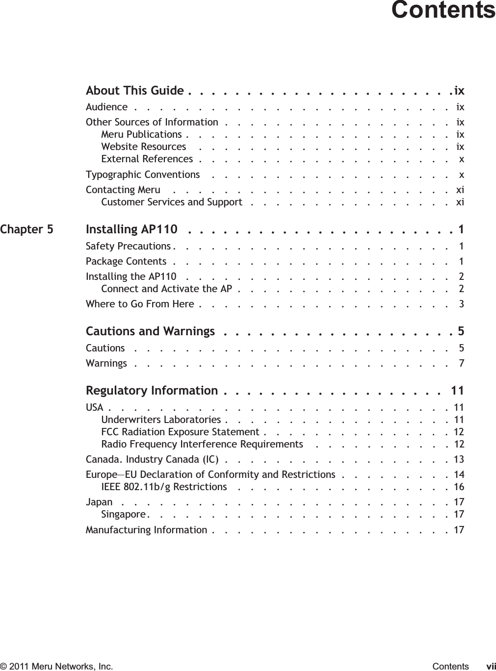 © 2011 Meru Networks, Inc. Contents viiContentsAbout This Guide .  .  .  .  .  .  .  .  .  .  .  .  .  .  .  .  .  .  .  .  .  .  .ixAudience  .   .   .   .   .   .   .   .   .   .   .   .   .   .   .   .   .   .   .   .   .   .   .   .   .   ixOther Sources of Information  .   .   .   .   .   .   .   .   .   .   .   .   .   .   .   .   .   .   ixMeru Publications .   .   .   .   .   .   .   .   .   .   .   .   .   .   .   .   .   .   .   .   .   ixWebsite Resources    .   .   .   .   .   .   .   .   .   .   .   .   .   .   .   .   .   .   .   .   ixExternal References  .   .   .   .   .   .   .   .   .   .   .   .   .   .   .   .   .   .   .   .    xTypographic Conventions    .   .   .   .   .   .   .   .   .   .   .   .   .   .   .   .   .   .   .    xContacting Meru    .   .   .   .   .   .   .   .   .   .   .   .   .   .   .   .   .   .   .   .   .   .   xiCustomer Services and Support   .   .   .   .   .   .   .   .   .   .   .   .   .   .   .   .   xiChapter 5Installing AP110   .  .  .  .  .  .  .  .  .  .  .  .  .  .  .  .  .  .  .  .  .  .  . 1Safety Precautions .   .   .   .   .   .   .   .   .   .   .   .   .   .   .   .   .   .   .   .   .   .   1Package Contents  .   .   .   .   .   .   .   .   .   .   .   .   .   .   .   .   .   .   .   .   .   .   1Installing the AP110   .   .   .   .   .   .   .   .   .   .   .   .   .   .   .   .   .   .   .   .   .   2Connect and Activate the AP  .   .   .   .   .   .   .   .   .   .   .   .   .   .   .   .   .   2Where to Go From Here .   .   .   .   .   .   .   .   .   .   .   .   .   .   .   .   .   .   .   .   3Cautions and Warnings  .  .  .  .  .  .  .  .  .  .  .  .  .  .  .  .  .  .  .  . 5Cautions   .   .   .   .   .   .   .   .   .   .   .   .   .   .   .   .   .   .   .   .   .   .   .   .   .   5Warnings  .   .   .   .   .   .   .   .   .   .   .   .   .   .   .   .   .   .   .   .   .   .   .   .   .   7Regulatory Information .  .  .  .  .  .  .  .  .  .  .  .  .  .  .  .  .  .  .   11USA  .   .   .   .   .   .   .   .   .   .   .   .   .   .   .   .   .   .   .   .   .   .   .   .   .   .   .  11Underwriters Laboratories .   .   .   .   .   .   .   .   .   .   .   .   .   .   .   .   .   .  11FCC Radiation Exposure Statement .   .   .   .   .   .   .   .   .   .   .   .   .   .   .  12Radio Frequency Interference Requirements    .   .   .   .   .   .   .   .   .   .   .  12Canada. Industry Canada (IC)  .   .   .   .   .   .   .   .   .   .   .   .   .   .   .   .   .   .  13Europe—EU Declaration of Conformity and Restrictions  .   .   .   .   .   .   .   .   .  14IEEE 802.11b/g Restrictions    .   .   .   .   .   .   .   .   .   .   .   .   .   .   .   .   .  16Japan   .   .   .   .   .   .   .   .   .   .   .   .   .   .   .   .   .   .   .   .   .   .   .   .   .   .  17Singapore.   .   .   .   .   .   .   .   .   .   .   .   .   .   .   .   .   .   .   .   .   .   .   .  17Manufacturing Information .   .   .   .   .   .   .   .   .   .   .   .   .   .   .   .   .   .   .  17