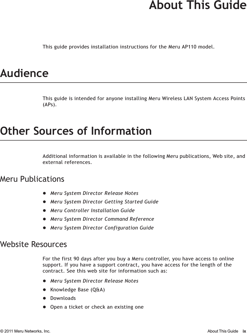 © 2011 Meru Networks, Inc. About This Guide ixAbout This GuideThis guide provides installation instructions for the Meru AP110 model.AudienceThis guide is intended for anyone installing Meru Wireless LAN System Access Points (APs).Other Sources of InformationAdditional information is available in the following Meru publications, Web site, and external references. Meru PublicationszMeru System Director Release NoteszMeru System Director Getting Started GuidezMeru Controller Installation GuidezMeru System Director Command ReferencezMeru System Director Configuration GuideWebsite ResourcesFor the first 90 days after you buy a Meru controller, you have access to online support. If you have a support contract, you have access for the length of the contract. See this web site for information such as:zMeru System Director Release NoteszKnowledge Base (Q&amp;A)zDownloadszOpen a ticket or check an existing one