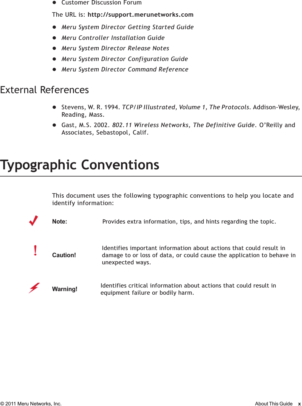 © 2011 Meru Networks, Inc. About This Guide xzCustomer Discussion ForumThe URL is: http://support.merunetworks.comzMeru System Director Getting Started GuidezMeru Controller Installation GuidezMeru System Director Release NoteszMeru System Director Configuration GuidezMeru System Director Command ReferenceExternal ReferenceszStevens, W. R. 1994. TCP/IP Illustrated, Volume 1, The Protocols. Addison-Wesley, Reading, Mass.zGast, M.S. 2002. 802.11 Wireless Networks, The Definitive Guide. O’Reilly and Associates, Sebastopol, Calif.Typographic ConventionsThis document uses the following typographic conventions to help you locate and identify information: Note:Provides extra information, tips, and hints regarding the topic.Caution!Identifies important information about actions that could result in damage to or loss of data, or could cause the application to behave in unexpected ways.Warning!   Identifies critical information about actions that could result in equipment failure or bodily harm.