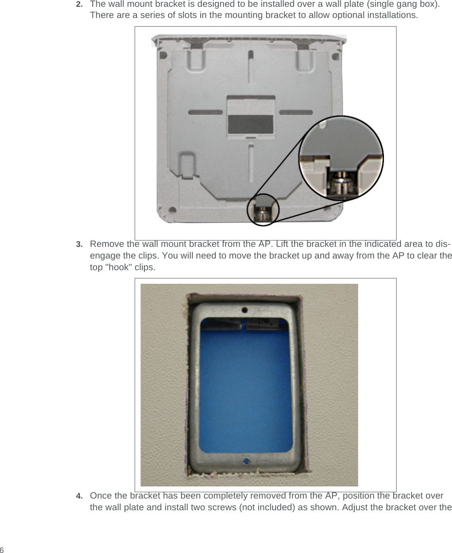  62. The wall mount bracket is designed to be installed over a wall plate (single gang box). There are a series of slots in the mounting bracket to allow optional installations.3. Remove the wall mount bracket from the AP. Lift the bracket in the indicated area to dis-engage the clips. You will need to move the bracket up and away from the AP to clear the top &quot;hook&quot; clips.4. Once the bracket has been completely removed from the AP, position the bracket over the wall plate and install two screws (not included) as shown. Adjust the bracket over the 