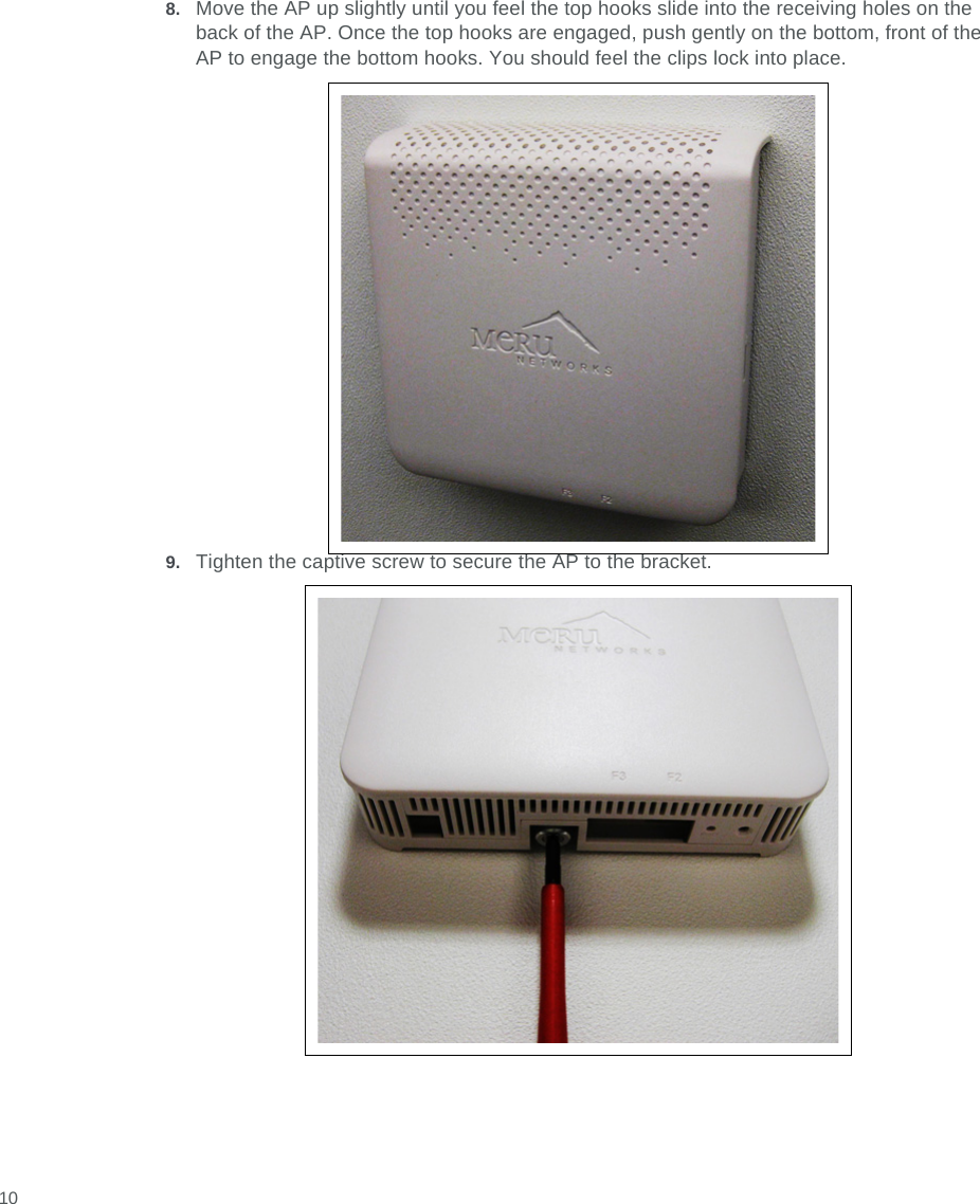  108. Move the AP up slightly until you feel the top hooks slide into the receiving holes on the back of the AP. Once the top hooks are engaged, push gently on the bottom, front of the AP to engage the bottom hooks. You should feel the clips lock into place.9. Tighten the captive screw to secure the AP to the bracket.
