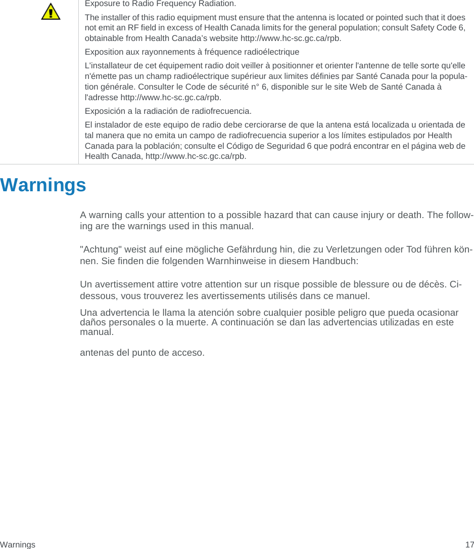 Warnings 17WarningsA warning calls your attention to a possible hazard that can cause injury or death. The follow-ing are the warnings used in this manual.&quot;Achtung&quot; weist auf eine mögliche Gefährdung hin, die zu Verletzungen oder Tod führen kön-nen. Sie finden die folgenden Warnhinweise in diesem Handbuch:Un avertissement attire votre attention sur un risque possible de blessure ou de décès. Ci-dessous, vous trouverez les avertissements utilisés dans ce manuel.Una advertencia le llama la atención sobre cualquier posible peligro que pueda ocasionar daños personales o la muerte. A continuación se dan las advertencias utilizadas en este manual.antenas del punto de acceso.Exposure to Radio Frequency Radiation. The installer of this radio equipment must ensure that the antenna is located or pointed such that it does not emit an RF field in excess of Health Canada limits for the general population; consult Safety Code 6, obtainable from Health Canada’s website http://www.hc-sc.gc.ca/rpb. Exposition aux rayonnements à fréquence radioélectriqueL&apos;installateur de cet équipement radio doit veiller à positionner et orienter l&apos;antenne de telle sorte qu&apos;elle n&apos;émette pas un champ radioélectrique supérieur aux limites définies par Santé Canada pour la popula-tion générale. Consulter le Code de sécurité n° 6, disponible sur le site Web de Santé Canada à l&apos;adresse http://www.hc-sc.gc.ca/rpb. Exposición a la radiación de radiofrecuencia.El instalador de este equipo de radio debe cerciorarse de que la antena está localizada u orientada de tal manera que no emita un campo de radiofrecuencia superior a los límites estipulados por Health Canada para la población; consulte el Código de Seguridad 6 que podrá encontrar en el página web de Health Canada, http://www.hc-sc.gc.ca/rpb.