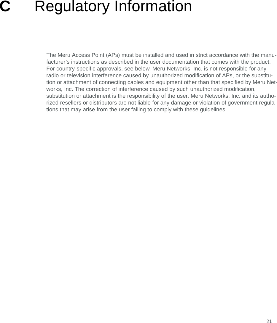 21CRegulatory InformationThe Meru Access Point (APs) must be installed and used in strict accordance with the manu-facturer’s instructions as described in the user documentation that comes with the product. For country-specific approvals, see below. Meru Networks, Inc. is not responsible for any radio or television interference caused by unauthorized modification of APs, or the substitu-tion or attachment of connecting cables and equipment other than that specified by Meru Net-works, Inc. The correction of interference caused by such unauthorized modification, substitution or attachment is the responsibility of the user. Meru Networks, Inc. and its autho-rized resellers or distributors are not liable for any damage or violation of government regula-tions that may arise from the user failing to comply with these guidelines.
