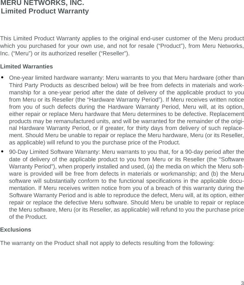 3MERU NETWORKS, INC.Limited Product WarrantyThis Limited Product Warranty applies to the original end-user customer of the Meru productwhich you purchased for your own use, and not for resale (“Product”), from Meru Networks,Inc. (“Meru”) or its authorized reseller (“Reseller”).Limited Warranties•One-year limited hardware warranty: Meru warrants to you that Meru hardware (other thanThird Party Products as described below) will be free from defects in materials and work-manship for a one-year period after the date of delivery of the applicable product to youfrom Meru or its Reseller (the “Hardware Warranty Period”). If Meru receives written noticefrom you of such defects during the Hardware Warranty Period, Meru will, at its option,either repair or replace Meru hardware that Meru determines to be defective. Replacementproducts may be remanufactured units, and will be warranted for the remainder of the origi-nal Hardware Warranty Period, or if greater, for thirty days from delivery of such replace-ment. Should Meru be unable to repair or replace the Meru hardware, Meru (or its Reseller,as applicable) will refund to you the purchase price of the Product.•90-Day Limited Software Warranty: Meru warrants to you that, for a 90-day period after thedate of delivery of the applicable product to you from Meru or its Reseller (the “SoftwareWarranty Period”), when properly installed and used, (a) the media on which the Meru soft-ware is provided will be free from defects in materials or workmanship; and (b) the Merusoftware will substantially conform to the functional specifications in the applicable docu-mentation. If Meru receives written notice from you of a breach of this warranty during theSoftware Warranty Period and is able to reproduce the defect, Meru will, at its option, eitherrepair or replace the defective Meru software. Should Meru be unable to repair or replacethe Meru software, Meru (or its Reseller, as applicable) will refund to you the purchase priceof the Product.ExclusionsThe warranty on the Product shall not apply to defects resulting from the following: