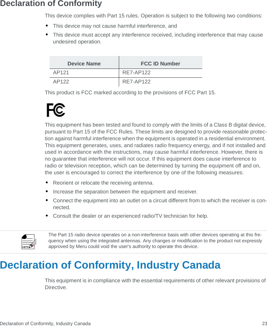 Declaration of Conformity, Industry Canada 23Declaration of ConformityThis device complies with Part 15 rules. Operation is subject to the following two conditions: •This device may not cause harmful interference, and •This device must accept any interference received, including interference that may cause undesired operation.This product is FCC marked according to the provisions of FCC Part 15.This equipment has been tested and found to comply with the limits of a Class B digital device, pursuant to Part 15 of the FCC Rules. These limits are designed to provide reasonable protec-tion against harmful interference when the equipment is operated in a residential environment. This equipment generates, uses, and radiates radio frequency energy, and if not installed and used in accordance with the instructions, may cause harmful interference. However, there is no guarantee that interference will not occur. If this equipment does cause interference to radio or television reception, which can be determined by turning the equipment off and on, the user is encouraged to correct the interference by one of the following measures:•Reorient or relocate the receiving antenna.•Increase the separation between the equipment and receiver. •Connect the equipment into an outlet on a circuit different from to which the receiver is con-nected. •Consult the dealer or an experienced radio/TV technician for help. Declaration of Conformity, Industry CanadaThis equipment is in compliance with the essential requirements of other relevant provisions of Directive.Device Name FCC ID NumberAP121 RE7-AP122AP122 RE7-AP122The Part 15 radio device operates on a non-interference basis with other devices operating at this fre-quency when using the integrated antennas. Any changes or modification to the product not expressly approved by Meru could void the user&apos;s authority to operate this device. 
