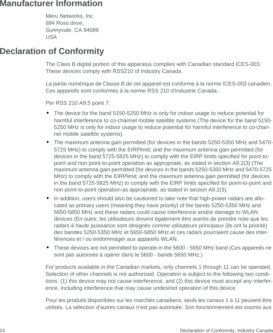  Declaration of Conformity, Industry Canada24Manufacturer InformationMeru Networks, Inc894 Ross drive, Sunnyvale, CA 94089USA Declaration of ConformityThe Class B digital portion of this apparatus complies with Canadian standard ICES-003. These devices comply with RSS210 of Industry Canada.La partie numérique de Classe B de cet appareil est conforme à la norme ICES-003 canadien. Ces appareils sont conformes à la norme RSS 210 d&apos;Industrie Canada..Per RSS 210 A9.5 point 7:•The device for the band 5150-5250 MHz is only for indoor usage to reduce potential for harmful interference to co-channel mobile satellite systems (The device for the band 5150-5250 MHz is only for indoor usage to reduce potential for harmful interference to co-chan-nel mobile satellite systems)•The maximum antenna gain permitted (for devices in the bands 5250-5350 MHz and 5470-5725 MHz) to comply with the EIRPlimit; and the maximum antenna gain permitted (for devices in the band 5725-5825 MHz) to comply with the EIRP limits specified for point-to-point and non point-to-point operation as appropriate, as stated in section A9.2(3) (The maximum antenna gain permitted (for devices in the bands 5250-5350 MHz and 5470-5725 MHz) to comply with the EIRPlimit; and the maximum antenna gain permitted (for devices in the band 5725-5825 MHz) to comply with the EIRP limits specified for point-to-point and non point-to-point operation as appropriate, as stated in section A9.2(3).•In addition, users should also be cautioned to take note that high-power radars are allo-cated as primary users (meaning they have priority) of the bands 5250-5350 MHz and 5650-5850 MHz and these radars could cause interference and/or damage to WLAN devices (En outre, les utilisateurs doivent également être avertis de prendre note que les radars à haute puissance sont désignés comme utilisateurs principaux (ils ont la priorité) des bandes 5250-5350 MHz et 5650-5850 MHz et ces radars pourraient cause des inter-férences et / ou endommager aux appareils WLAN.•These devices are not permitted to operate in the 5600 - 5650 MHz band (Ces appareils ne sont pas autorisés à opérer dans le 5600 - bande 5650 MHz.)For products available in the Canadian markets, only channels 1 through 11 can be operated. Selection of other channels is not authorized. Operation is subject to the following two condi-tions: (1) this device may not cause interference, and (2) this device must accept any interfer-ence, including interference that may cause undesired operation of this device.Pour les produits disponibles sur les marchés canadiens, seuls les canaux 1 à 11 peuvent être utilisés. La sélection d&apos;autres canaux n&apos;est pas autorisée. Son fonctionnement est soumis aux 