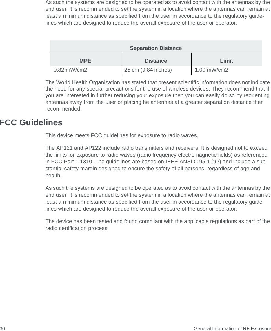  General Information of RF Exposure30As such the systems are designed to be operated as to avoid contact with the antennas by the end user. It is recommended to set the system in a location where the antennas can remain at least a minimum distance as specified from the user in accordance to the regulatory guide- lines which are designed to reduce the overall exposure of the user or operator.The World Health Organization has stated that present scientific information does not indicate the need for any special precautions for the use of wireless devices. They recommend that if you are interested in further reducing your exposure then you can easily do so by reorienting antennas away from the user or placing he antennas at a greater separation distance then recommended. FCC GuidelinesThis device meets FCC guidelines for exposure to radio waves.The AP121 and AP122 include radio transmitters and receivers. It is designed not to exceed the limits for exposure to radio waves (radio frequency electromagnetic fields) as referenced in FCC Part 1.1310. The guidelines are based on IEEE ANSI C 95.1 (92) and include a sub-stantial safety margin designed to ensure the safety of all persons, regardless of age and health.As such the systems are designed to be operated as to avoid contact with the antennas by the end user. It is recommended to set the system in a location where the antennas can remain at least a minimum distance as specified from the user in accordance to the regulatory guide-lines which are designed to reduce the overall exposure of the user or operator.The device has been tested and found compliant with the applicable regulations as part of the radio certification process.Separation DistanceMPE Distance Limit0.82 mW/cm2 25 cm (9.84 inches) 1.00 mW/cm2 