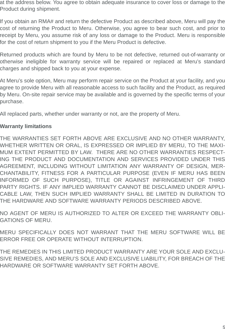 5at the address below. You agree to obtain adequate insurance to cover loss or damage to theProduct during shipment.   If you obtain an RMA# and return the defective Product as described above, Meru will pay thecost of returning the Product to Meru. Otherwise, you agree to bear such cost, and prior toreceipt by Meru, you assume risk of any loss or damage to the Product. Meru is responsiblefor the cost of return shipment to you if the Meru Product is defective.Returned products which are found by Meru to be not defective, returned out-of-warranty orotherwise ineligible for warranty service will be repaired or replaced at Meru’s standardcharges and shipped back to you at your expense.At Meru’s sole option, Meru may perform repair service on the Product at your facility, and youagree to provide Meru with all reasonable access to such facility and the Product, as requiredby Meru. On-site repair service may be available and is governed by the specific terms of yourpurchase.All replaced parts, whether under warranty or not, are the property of Meru. Warranty limitationsTHE WARRANTIES SET FORTH ABOVE ARE EXCLUSIVE AND NO OTHER WARRANTY,WHETHER WRITTEN OR ORAL, IS EXPRESSED OR IMPLIED BY MERU, TO THE MAXI-MUM EXTENT PERMITTED BY LAW.  THERE ARE NO OTHER WARRANTIES RESPECT-ING THE PRODUCT AND DOCUMENTATION AND SERVICES PROVIDED UNDER THISAGREEMENT, INCLUDING WITHOUT LIMITATION ANY WARRANTY OF DESIGN, MER-CHANTABILITY, FITNESS FOR A PARTICULAR PURPOSE (EVEN IF MERU HAS BEENINFORMED OF SUCH PURPOSE), TITLE OR AGAINST INFRINGEMENT OF THIRDPARTY RIGHTS. IF ANY IMPLIED WARRANTY CANNOT BE DISCLAIMED UNDER APPLI-CABLE LAW, THEN SUCH IMPLIED WARRANTY SHALL BE LIMITED IN DURATION TOTHE HARDWARE AND SOFTWARE WARRANTY PERIODS DESCRIBED ABOVE. NO AGENT OF MERU IS AUTHORIZED TO ALTER OR EXCEED THE WARRANTY OBLI-GATIONS OF MERU.MERU SPECIFICALLY DOES NOT WARRANT THAT THE MERU SOFTWARE WILL BEERROR FREE OR OPERATE WITHOUT INTERRUPTION. THE REMEDIES IN THIS LIMITED PRODUCT WARRANTY ARE YOUR SOLE AND EXCLU-SIVE REMEDIES, AND MERU’S SOLE AND EXCLUSIVE LIABILITY, FOR BREACH OF THEHARDWARE OR SOFTWARE WARRANTY SET FORTH ABOVE.