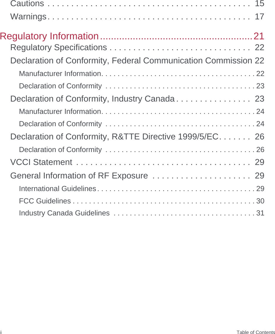  Table of ContentsiiCautions . . . . . . . . . . . . . . . . . . . . . . . . . . . . . . . . . . . . . . . . . . .  15Warnings. . . . . . . . . . . . . . . . . . . . . . . . . . . . . . . . . . . . . . . . . . .  17Regulatory Information........................................................21Regulatory Specifications . . . . . . . . . . . . . . . . . . . . . . . . . . . . . .  22Declaration of Conformity, Federal Communication Commission 22Manufacturer Information. . . . . . . . . . . . . . . . . . . . . . . . . . . . . . . . . . . . . . 22Declaration of Conformity  . . . . . . . . . . . . . . . . . . . . . . . . . . . . . . . . . . . . . 23Declaration of Conformity, Industry Canada . . . . . . . . . . . . . . . .  23Manufacturer Information. . . . . . . . . . . . . . . . . . . . . . . . . . . . . . . . . . . . . . 24Declaration of Conformity  . . . . . . . . . . . . . . . . . . . . . . . . . . . . . . . . . . . . . 24Declaration of Conformity, R&amp;TTE Directive 1999/5/EC. . . . . . .  26Declaration of Conformity  . . . . . . . . . . . . . . . . . . . . . . . . . . . . . . . . . . . . . 26VCCI Statement  . . . . . . . . . . . . . . . . . . . . . . . . . . . . . . . . . . . . .  29General Information of RF Exposure  . . . . . . . . . . . . . . . . . . . . .  29International Guidelines. . . . . . . . . . . . . . . . . . . . . . . . . . . . . . . . . . . . . . . 29FCC Guidelines . . . . . . . . . . . . . . . . . . . . . . . . . . . . . . . . . . . . . . . . . . . . . 30Industry Canada Guidelines  . . . . . . . . . . . . . . . . . . . . . . . . . . . . . . . . . . . 31