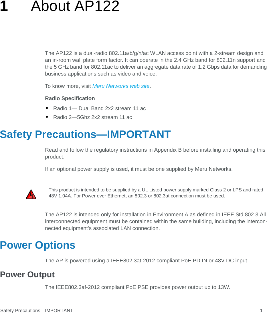 Safety Precautions—IMPORTANT 11About AP122 The AP122 is a dual-radio 802.11a/b/g/n/ac WLAN access point with a 2-stream design and an in-room wall plate form factor. It can operate in the 2.4 GHz band for 802.11n support and the 5 GHz band for 802.11ac to deliver an aggregate data rate of 1.2 Gbps data for demanding business applications such as video and voice.To know more, visit Meru Networks web site.Radio Specification•Radio 1— Dual Band 2x2 stream 11 ac•Radio 2—5Ghz 2x2 stream 11 acSafety Precautions—IMPORTANTRead and follow the regulatory instructions in Appendix B before installing and operating this product.If an optional power supply is used, it must be one supplied by Meru Networks.The AP122 is intended only for installation in Environment A as defined in IEEE Std 802.3 All interconnected equipment must be contained within the same building, including the intercon-nected equipment&apos;s associated LAN connection.Power OptionsThe AP is powered using a IEEE802.3at-2012 compliant PoE PD IN or 48V DC input.Power OutputThe IEEE802.3af-2012 compliant PoE PSE provides power output up to 13W.This product is intended to be supplied by a UL Listed power supply marked Class 2 or LPS and rated 48V 1.04A. For Power over Ethernet, an 802.3 or 802.3at connection must be used.