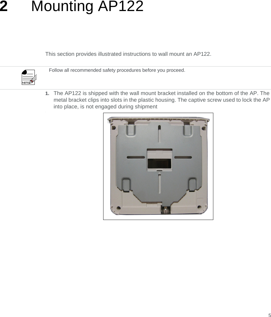 52Mounting AP122 This section provides illustrated instructions to wall mount an AP122.  1. The AP122 is shipped with the wall mount bracket installed on the bottom of the AP. The metal bracket clips into slots in the plastic housing. The captive screw used to lock the AP into place, is not engaged during shipment. Follow all recommended safety procedures before you proceed.