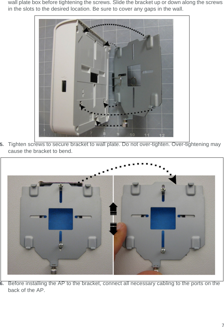 7wall plate box before tightening the screws. Slide the bracket up or down along the screws in the slots to the desired location. Be sure to cover any gaps in the wall.5. Tighten screws to secure bracket to wall plate. Do not over-tighten. Over-tightening may cause the bracket to bend.6. Before installing the AP to the bracket, connect all necessary cabling to the ports on the back of the AP.