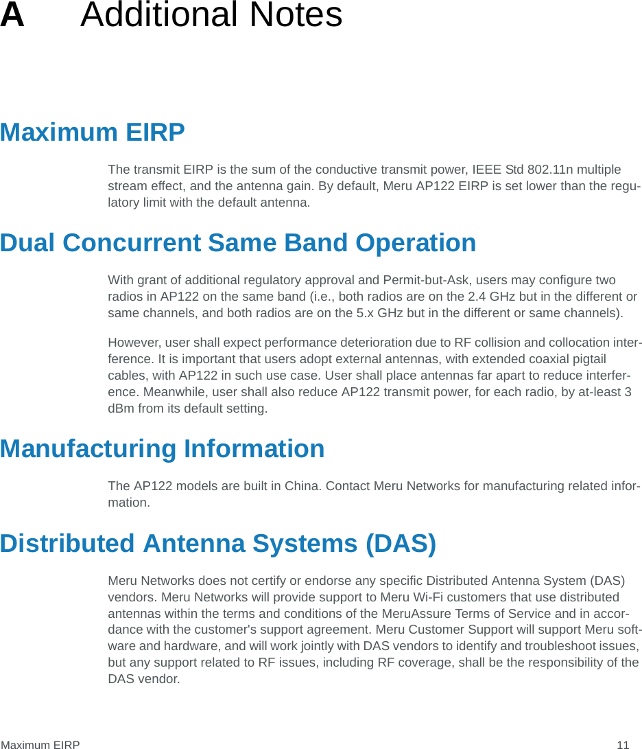 Maximum EIRP 11AAdditional NotesMaximum EIRPThe transmit EIRP is the sum of the conductive transmit power, IEEE Std 802.11n multiple stream effect, and the antenna gain. By default, Meru AP122 EIRP is set lower than the regu-latory limit with the default antenna. Dual Concurrent Same Band OperationWith grant of additional regulatory approval and Permit-but-Ask, users may configure two radios in AP122 on the same band (i.e., both radios are on the 2.4 GHz but in the different or same channels, and both radios are on the 5.x GHz but in the different or same channels).However, user shall expect performance deterioration due to RF collision and collocation inter-ference. It is important that users adopt external antennas, with extended coaxial pigtail cables, with AP122 in such use case. User shall place antennas far apart to reduce interfer-ence. Meanwhile, user shall also reduce AP122 transmit power, for each radio, by at-least 3 dBm from its default setting.Manufacturing InformationThe AP122 models are built in China. Contact Meru Networks for manufacturing related infor-mation.Distributed Antenna Systems (DAS)Meru Networks does not certify or endorse any specific Distributed Antenna System (DAS) vendors. Meru Networks will provide support to Meru Wi-Fi customers that use distributed antennas within the terms and conditions of the MeruAssure Terms of Service and in accor-dance with the customer&apos;s support agreement. Meru Customer Support will support Meru soft-ware and hardware, and will work jointly with DAS vendors to identify and troubleshoot issues, but any support related to RF issues, including RF coverage, shall be the responsibility of the DAS vendor.