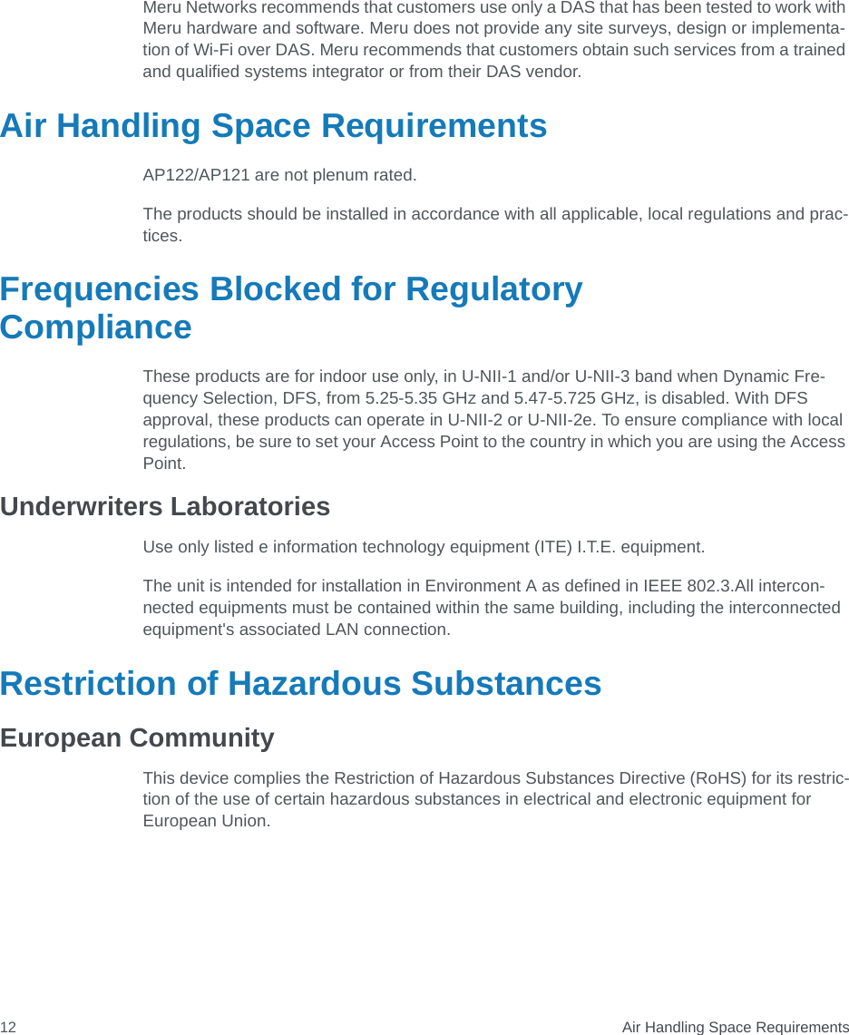  Air Handling Space Requirements12Meru Networks recommends that customers use only a DAS that has been tested to work with Meru hardware and software. Meru does not provide any site surveys, design or implementa-tion of Wi-Fi over DAS. Meru recommends that customers obtain such services from a trained and qualified systems integrator or from their DAS vendor.Air Handling Space RequirementsAP122/AP121 are not plenum rated. The products should be installed in accordance with all applicable, local regulations and prac-tices. Frequencies Blocked for Regulatory ComplianceThese products are for indoor use only, in U-NII-1 and/or U-NII-3 band when Dynamic Fre-quency Selection, DFS, from 5.25-5.35 GHz and 5.47-5.725 GHz, is disabled. With DFS approval, these products can operate in U-NII-2 or U-NII-2e. To ensure compliance with local regulations, be sure to set your Access Point to the country in which you are using the Access Point.Underwriters LaboratoriesUse only listed e information technology equipment (ITE) I.T.E. equipment.The unit is intended for installation in Environment A as defined in IEEE 802.3.All intercon-nected equipments must be contained within the same building, including the interconnected equipment&apos;s associated LAN connection.Restriction of Hazardous SubstancesEuropean CommunityThis device complies the Restriction of Hazardous Substances Directive (RoHS) for its restric-tion of the use of certain hazardous substances in electrical and electronic equipment for European Union.