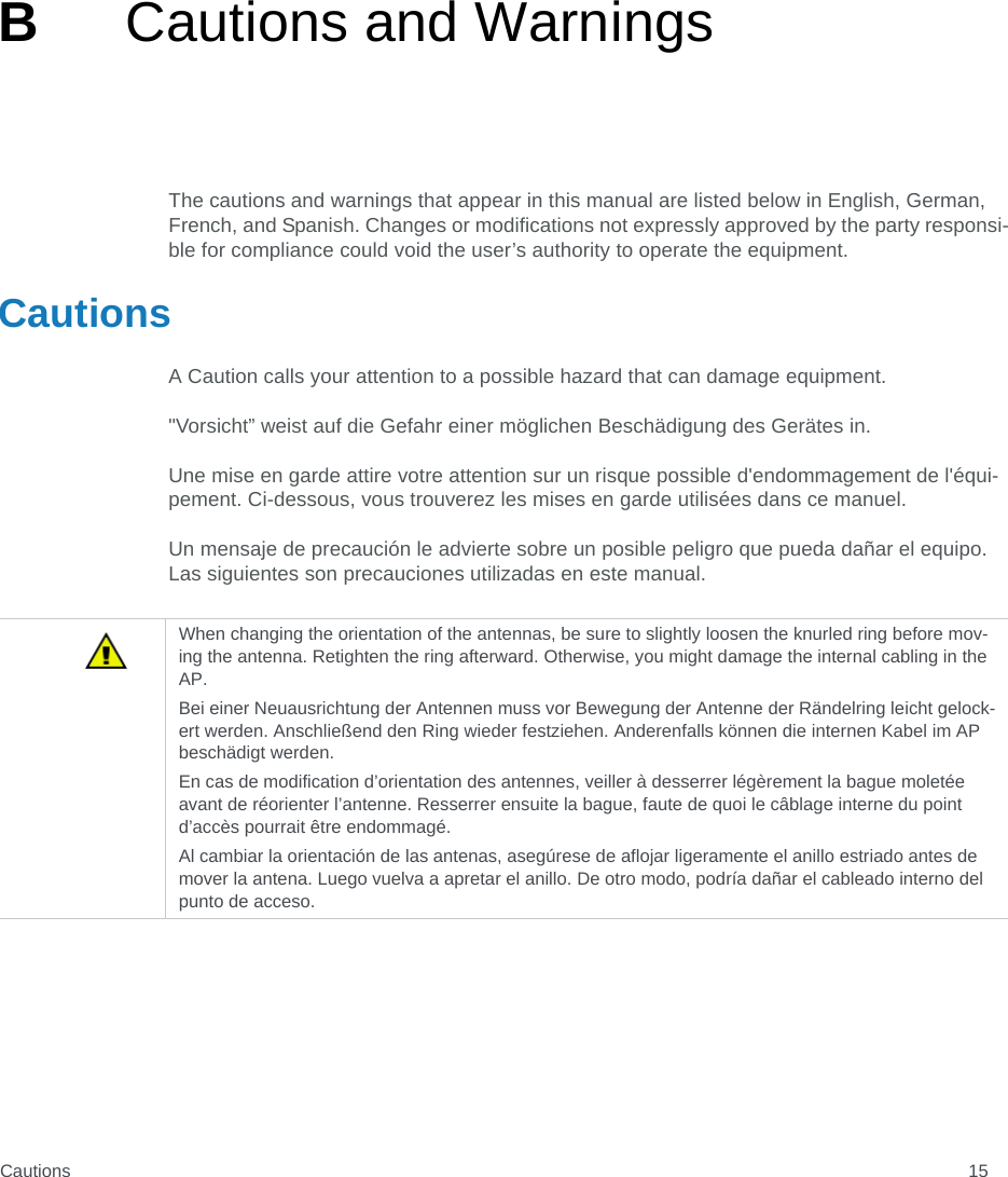 Cautions 15BCautions and WarningsThe cautions and warnings that appear in this manual are listed below in English, German, French, and Spanish. Changes or modifications not expressly approved by the party responsi-ble for compliance could void the user’s authority to operate the equipment.CautionsA Caution calls your attention to a possible hazard that can damage equipment. &quot;Vorsicht” weist auf die Gefahr einer möglichen Beschädigung des Gerätes in.Une mise en garde attire votre attention sur un risque possible d&apos;endommagement de l&apos;équi-pement. Ci-dessous, vous trouverez les mises en garde utilisées dans ce manuel.Un mensaje de precaución le advierte sobre un posible peligro que pueda dañar el equipo. Las siguientes son precauciones utilizadas en este manual.When changing the orientation of the antennas, be sure to slightly loosen the knurled ring before mov-ing the antenna. Retighten the ring afterward. Otherwise, you might damage the internal cabling in the AP.Bei einer Neuausrichtung der Antennen muss vor Bewegung der Antenne der Rändelring leicht gelock-ert werden. Anschließend den Ring wieder festziehen. Anderenfalls können die internen Kabel im AP beschädigt werden.En cas de modification d’orientation des antennes, veiller à desserrer légèrement la bague moletée avant de réorienter l’antenne. Resserrer ensuite la bague, faute de quoi le câblage interne du point d’accès pourrait être endommagé.Al cambiar la orientación de las antenas, asegúrese de aflojar ligeramente el anillo estriado antes de mover la antena. Luego vuelva a apretar el anillo. De otro modo, podría dañar el cableado interno del punto de acceso.