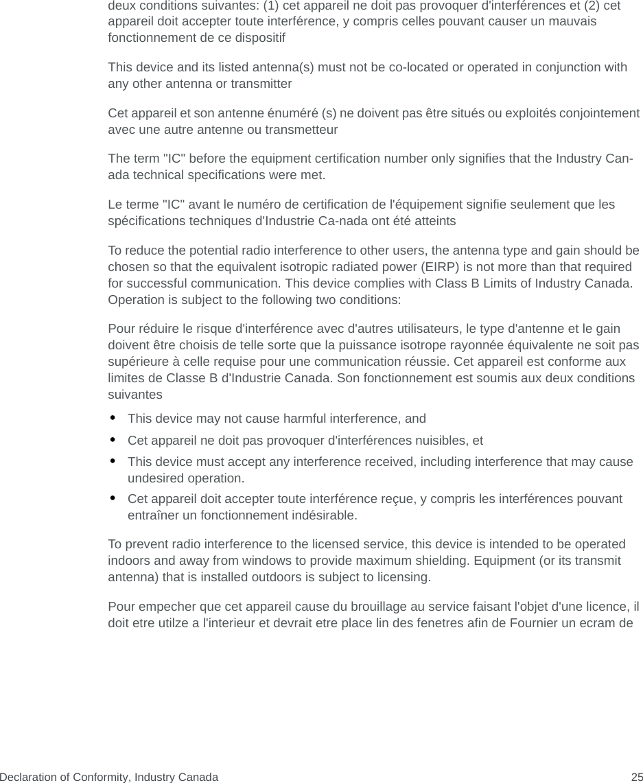 Declaration of Conformity, Industry Canada 25deux conditions suivantes: (1) cet appareil ne doit pas provoquer d&apos;interférences et (2) cet appareil doit accepter toute interférence, y compris celles pouvant causer un mauvais fonctionnement de ce dispositifThis device and its listed antenna(s) must not be co-located or operated in conjunction with any other antenna or transmitterCet appareil et son antenne énuméré (s) ne doivent pas être situés ou exploités conjointement avec une autre antenne ou transmetteurThe term &quot;IC&quot; before the equipment certification number only signifies that the Industry Can- ada technical specifications were met.Le terme &quot;IC&quot; avant le numéro de certification de l&apos;équipement signifie seulement que les spécifications techniques d&apos;Industrie Ca-nada ont été atteintsTo reduce the potential radio interference to other users, the antenna type and gain should be chosen so that the equivalent isotropic radiated power (EIRP) is not more than that required for successful communication. This device complies with Class B Limits of Industry Canada. Operation is subject to the following two conditions:Pour réduire le risque d&apos;interférence avec d&apos;autres utilisateurs, le type d&apos;antenne et le gain doivent être choisis de telle sorte que la puissance isotrope rayonnée équivalente ne soit pas supérieure à celle requise pour une communication réussie. Cet appareil est conforme aux limites de Classe B d&apos;Industrie Canada. Son fonctionnement est soumis aux deux conditions suivantes•This device may not cause harmful interference, and•Cet appareil ne doit pas provoquer d&apos;interférences nuisibles, et•This device must accept any interference received, including interference that may cause undesired operation.•Cet appareil doit accepter toute interférence reçue, y compris les interférences pouvant entraîner un fonctionnement indésirable.To prevent radio interference to the licensed service, this device is intended to be operated indoors and away from windows to provide maximum shielding. Equipment (or its transmit antenna) that is installed outdoors is subject to licensing.Pour empecher que cet appareil cause du brouillage au service faisant l&apos;objet d&apos;une licence, il doit etre utilze a l&apos;interieur et devrait etre place lin des fenetres afin de Fournier un ecram de 