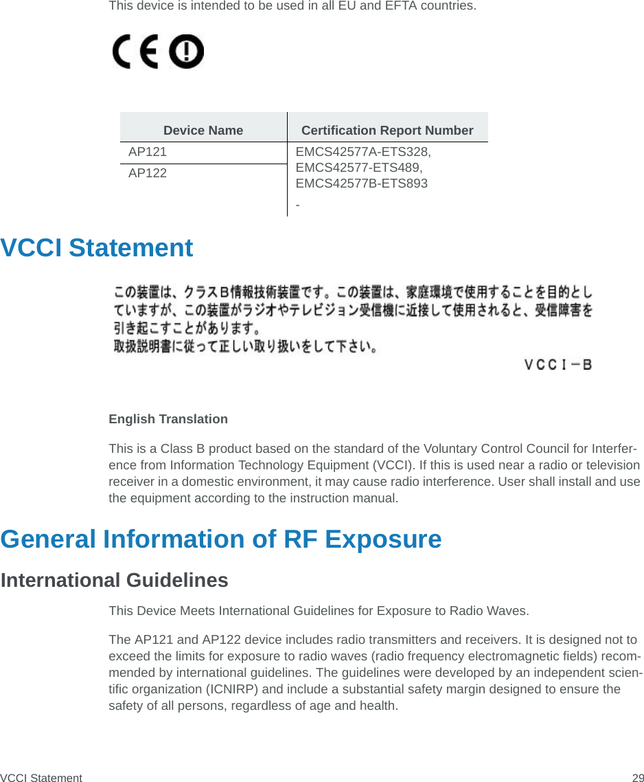 VCCI Statement 29This device is intended to be used in all EU and EFTA countries.VCCI StatementEnglish TranslationThis is a Class B product based on the standard of the Voluntary Control Council for Interfer-ence from Information Technology Equipment (VCCI). If this is used near a radio or television receiver in a domestic environment, it may cause radio interference. User shall install and use the equipment according to the instruction manual.General Information of RF ExposureInternational GuidelinesThis Device Meets International Guidelines for Exposure to Radio Waves.The AP121 and AP122 device includes radio transmitters and receivers. It is designed not to exceed the limits for exposure to radio waves (radio frequency electromagnetic fields) recom-mended by international guidelines. The guidelines were developed by an independent scien-tific organization (ICNIRP) and include a substantial safety margin designed to ensure the safety of all persons, regardless of age and health.Device Name Certification Report NumberAP121 EMCS42577A-ETS328, EMCS42577-ETS489, EMCS42577B-ETS893-AP122