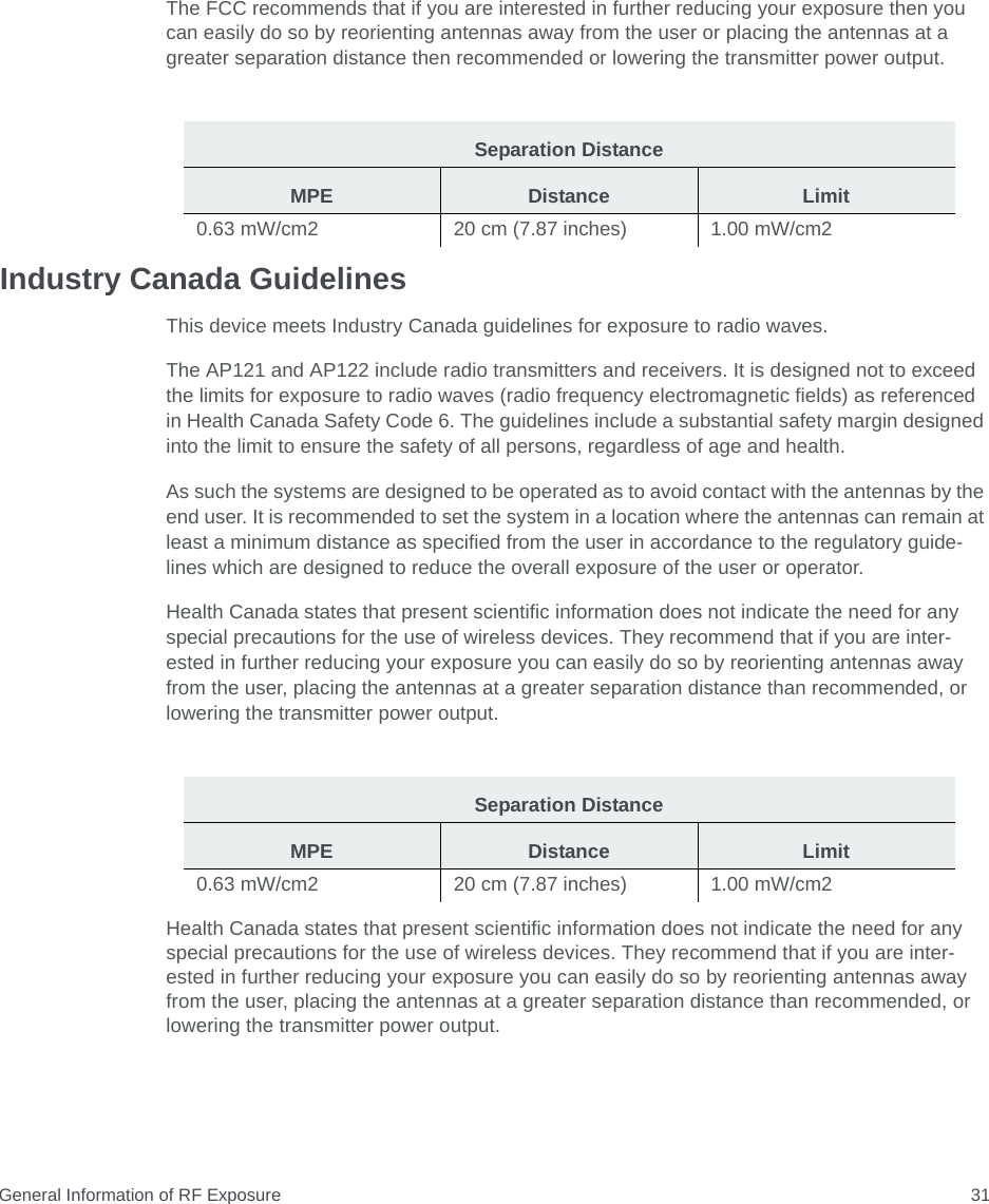 General Information of RF Exposure 31The FCC recommends that if you are interested in further reducing your exposure then you can easily do so by reorienting antennas away from the user or placing the antennas at a greater separation distance then recommended or lowering the transmitter power output.Industry Canada GuidelinesThis device meets Industry Canada guidelines for exposure to radio waves.The AP121 and AP122 include radio transmitters and receivers. It is designed not to exceed the limits for exposure to radio waves (radio frequency electromagnetic fields) as referenced in Health Canada Safety Code 6. The guidelines include a substantial safety margin designed into the limit to ensure the safety of all persons, regardless of age and health.As such the systems are designed to be operated as to avoid contact with the antennas by the end user. It is recommended to set the system in a location where the antennas can remain at least a minimum distance as specified from the user in accordance to the regulatory guide-lines which are designed to reduce the overall exposure of the user or operator.Health Canada states that present scientific information does not indicate the need for any special precautions for the use of wireless devices. They recommend that if you are inter- ested in further reducing your exposure you can easily do so by reorienting antennas away from the user, placing the antennas at a greater separation distance than recommended, or lowering the transmitter power output.Health Canada states that present scientific information does not indicate the need for any special precautions for the use of wireless devices. They recommend that if you are inter-ested in further reducing your exposure you can easily do so by reorienting antennas away from the user, placing the antennas at a greater separation distance than recommended, or lowering the transmitter power output.Separation DistanceMPE Distance Limit0.63 mW/cm2  20 cm (7.87 inches)  1.00 mW/cm2 Separation DistanceMPE Distance Limit0.63 mW/cm2  20 cm (7.87 inches)  1.00 mW/cm2 