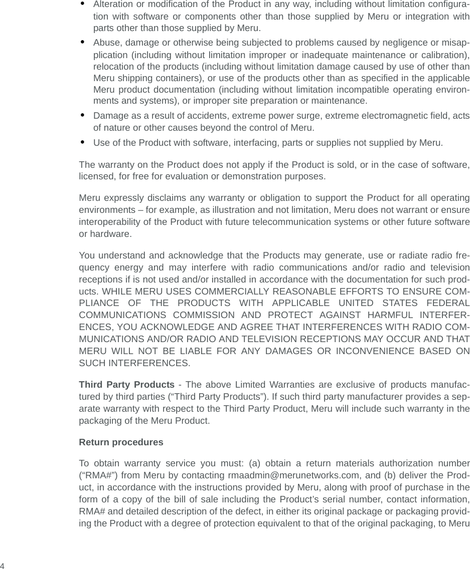  4•Alteration or modification of the Product in any way, including without limitation configura-tion with software or components other than those supplied by Meru or integration withparts other than those supplied by Meru.•Abuse, damage or otherwise being subjected to problems caused by negligence or misap-plication (including without limitation improper or inadequate maintenance or calibration),relocation of the products (including without limitation damage caused by use of other thanMeru shipping containers), or use of the products other than as specified in the applicableMeru product documentation (including without limitation incompatible operating environ-ments and systems), or improper site preparation or maintenance.•Damage as a result of accidents, extreme power surge, extreme electromagnetic field, actsof nature or other causes beyond the control of Meru.•Use of the Product with software, interfacing, parts or supplies not supplied by Meru.The warranty on the Product does not apply if the Product is sold, or in the case of software,licensed, for free for evaluation or demonstration purposes.Meru expressly disclaims any warranty or obligation to support the Product for all operatingenvironments – for example, as illustration and not limitation, Meru does not warrant or ensureinteroperability of the Product with future telecommunication systems or other future softwareor hardware.You understand and acknowledge that the Products may generate, use or radiate radio fre-quency energy and may interfere with radio communications and/or radio and televisionreceptions if is not used and/or installed in accordance with the documentation for such prod-ucts. WHILE MERU USES COMMERCIALLY REASONABLE EFFORTS TO ENSURE COM-PLIANCE OF THE PRODUCTS WITH APPLICABLE UNITED STATES FEDERALCOMMUNICATIONS COMMISSION AND PROTECT AGAINST HARMFUL INTERFER-ENCES, YOU ACKNOWLEDGE AND AGREE THAT INTERFERENCES WITH RADIO COM-MUNICATIONS AND/OR RADIO AND TELEVISION RECEPTIONS MAY OCCUR AND THATMERU WILL NOT BE LIABLE FOR ANY DAMAGES OR INCONVENIENCE BASED ONSUCH INTERFERENCES. Third Party Products - The above Limited Warranties are exclusive of products manufac-tured by third parties (“Third Party Products”). If such third party manufacturer provides a sep-arate warranty with respect to the Third Party Product, Meru will include such warranty in thepackaging of the Meru Product.   Return proceduresTo obtain warranty service you must: (a) obtain a return materials authorization number(“RMA#”) from Meru by contacting rmaadmin@merunetworks.com, and (b) deliver the Prod-uct, in accordance with the instructions provided by Meru, along with proof of purchase in theform of a copy of the bill of sale including the Product’s serial number, contact information,RMA# and detailed description of the defect, in either its original package or packaging provid-ing the Product with a degree of protection equivalent to that of the original packaging, to Meru