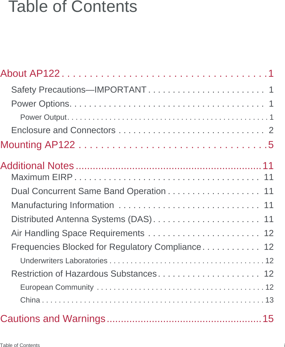 Table of Contents iAbout AP122 . . . . . . . . . . . . . . . . . . . . . . . . . . . . . . . . . . . . .1Safety Precautions—IMPORTANT . . . . . . . . . . . . . . . . . . . . . . . .  1Power Options. . . . . . . . . . . . . . . . . . . . . . . . . . . . . . . . . . . . . . . .  1Power Output. . . . . . . . . . . . . . . . . . . . . . . . . . . . . . . . . . . . . . . . . . . . . . . . 1Enclosure and Connectors . . . . . . . . . . . . . . . . . . . . . . . . . . . . . .  2Mounting AP122 . . . . . . . . . . . . . . . . . . . . . . . . . . . . . . . . . .5Additional Notes ..................................................................11Maximum EIRP . . . . . . . . . . . . . . . . . . . . . . . . . . . . . . . . . . . . . .  11Dual Concurrent Same Band Operation . . . . . . . . . . . . . . . . . . .  11Manufacturing Information  . . . . . . . . . . . . . . . . . . . . . . . . . . . . .  11Distributed Antenna Systems (DAS). . . . . . . . . . . . . . . . . . . . . .  11Air Handling Space Requirements . . . . . . . . . . . . . . . . . . . . . . .  12Frequencies Blocked for Regulatory Compliance. . . . . . . . . . . .  12Underwriters Laboratories . . . . . . . . . . . . . . . . . . . . . . . . . . . . . . . . . . . . . 12Restriction of Hazardous Substances. . . . . . . . . . . . . . . . . . . . .  12European Community . . . . . . . . . . . . . . . . . . . . . . . . . . . . . . . . . . . . . . . . 12China . . . . . . . . . . . . . . . . . . . . . . . . . . . . . . . . . . . . . . . . . . . . . . . . . . . . . 13Cautions and Warnings.......................................................15Table of Contents