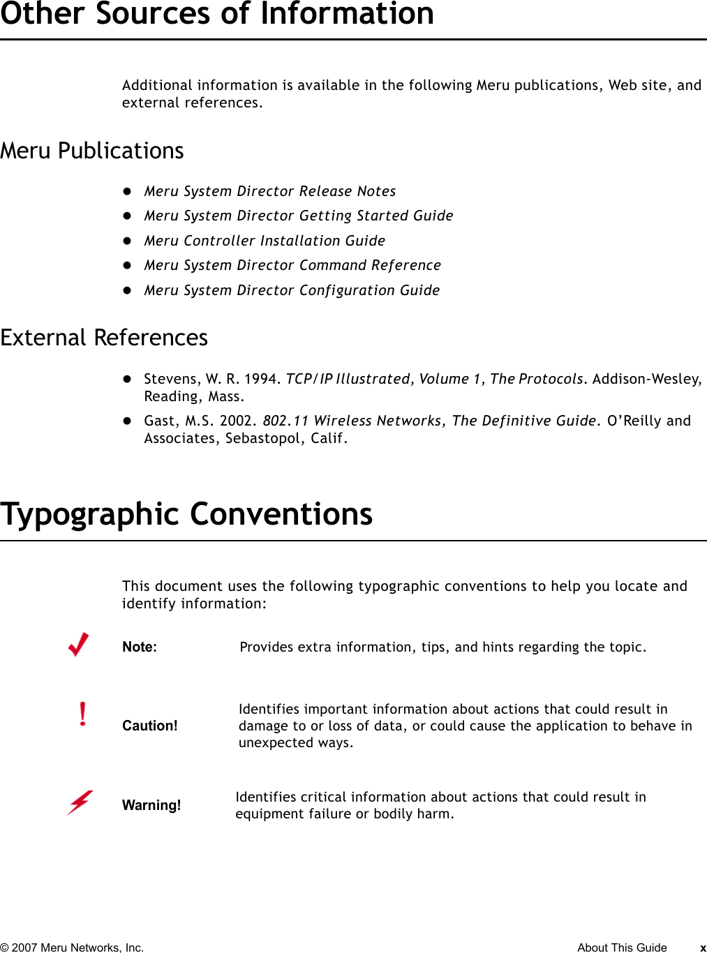 © 2007 Meru Networks, Inc. About This Guide x Other Sources of InformationAdditional information is available in the following Meru publications, Web site, and external references. Meru PublicationszMeru System Director Release NoteszMeru System Director Getting Started GuidezMeru Controller Installation GuidezMeru System Director Command ReferencezMeru System Director Configuration GuideExternal ReferenceszStevens, W. R. 1994. TCP/IP Illustrated, Volume 1, The Protocols. Addison-Wesley, Reading, Mass.zGast, M.S. 2002. 802.11 Wireless Networks, The Definitive Guide. O’Reilly and Associates, Sebastopol, Calif.Typographic ConventionsThis document uses the following typographic conventions to help you locate and identify information: Note:Provides extra information, tips, and hints regarding the topic.Caution!Identifies important information about actions that could result in damage to or loss of data, or could cause the application to behave in unexpected ways.Warning!   Identifies critical information about actions that could result in equipment failure or bodily harm.