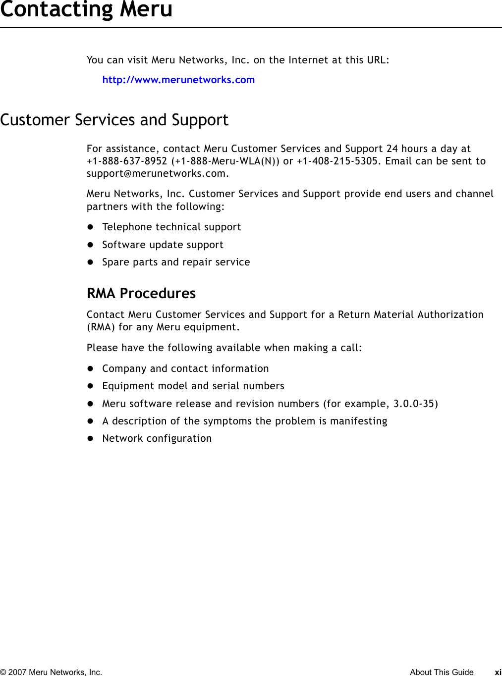 © 2007 Meru Networks, Inc. About This Guide xi Contacting Meru You can visit Meru Networks, Inc. on the Internet at this URL:http://www.merunetworks.comCustomer Services and SupportFor assistance, contact Meru Customer Services and Support 24 hours a day at+1-888-637-8952 (+1-888-Meru-WLA(N)) or +1-408-215-5305. Email can be sent to support@merunetworks.com.Meru Networks, Inc. Customer Services and Support provide end users and channel partners with the following:zTelephone technical supportzSoftware update supportzSpare parts and repair serviceRMA ProceduresContact Meru Customer Services and Support for a Return Material Authorization (RMA) for any Meru equipment.Please have the following available when making a call:zCompany and contact informationzEquipment model and serial numberszMeru software release and revision numbers (for example, 3.0.0-35)zA description of the symptoms the problem is manifestingzNetwork configuration