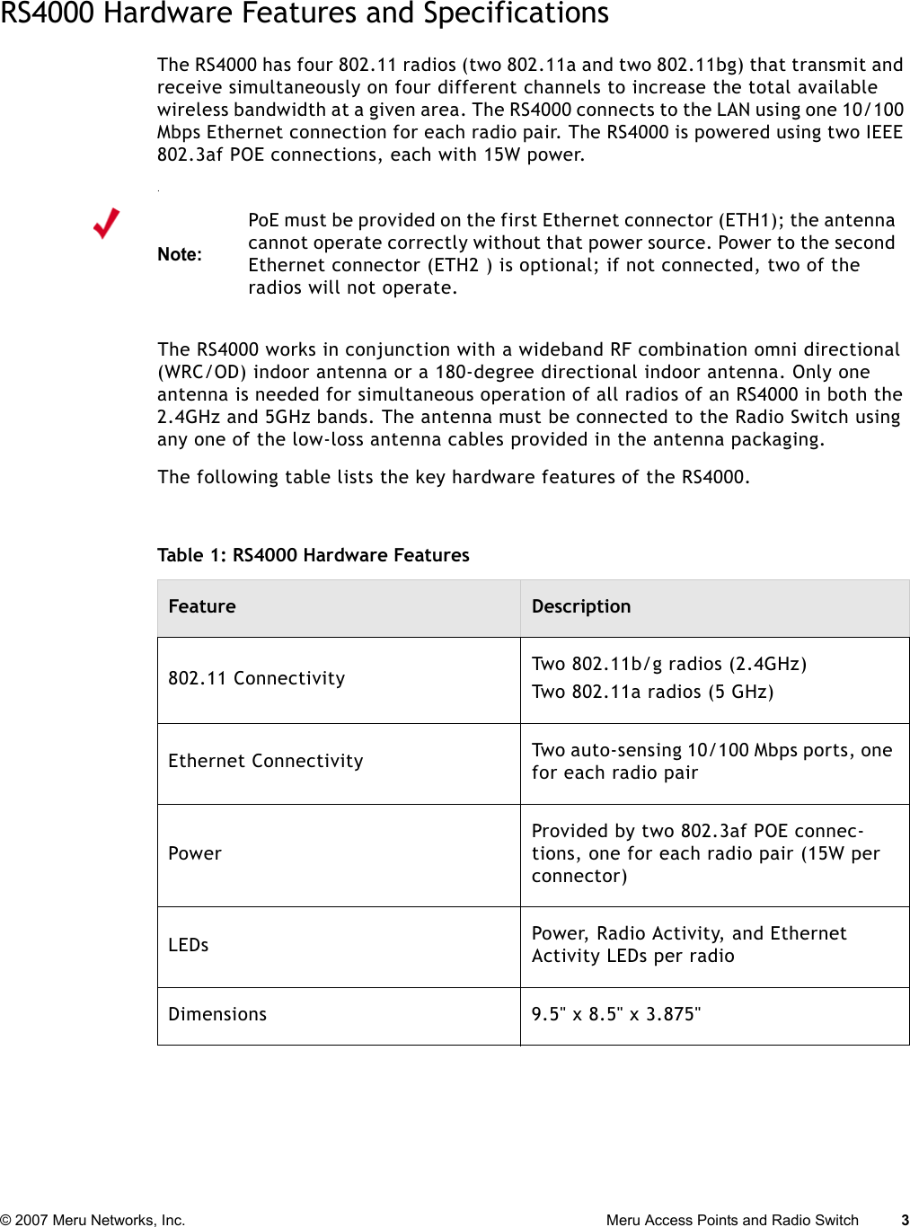 © 2007 Meru Networks, Inc. Meru Access Points and Radio Switch 3 RS4000 Hardware Features and SpecificationsThe RS4000 has four 802.11 radios (two 802.11a and two 802.11bg) that transmit and receive simultaneously on four different channels to increase the total available wireless bandwidth at a given area. The RS4000 connects to the LAN using one 10/100 Mbps Ethernet connection for each radio pair. The RS4000 is powered using two IEEE 802.3af POE connections, each with 15W power. .The RS4000 works in conjunction with a wideband RF combination omni directional (WRC/OD) indoor antenna or a 180-degree directional indoor antenna. Only one antenna is needed for simultaneous operation of all radios of an RS4000 in both the 2.4GHz and 5GHz bands. The antenna must be connected to the Radio Switch using any one of the low-loss antenna cables provided in the antenna packaging.The following table lists the key hardware features of the RS4000.Note:PoE must be provided on the first Ethernet connector (ETH1); the antenna cannot operate correctly without that power source. Power to the second Ethernet connector (ETH2 ) is optional; if not connected, two of the radios will not operate.Table 1: RS4000 Hardware FeaturesFeature Description802.11 Connectivity Two 802.11b/g radios (2.4GHz)Two 802.11a radios (5 GHz)Ethernet Connectivity Two auto-sensing 10/100 Mbps ports, one for each radio pairPowerProvided by two 802.3af POE connec-tions, one for each radio pair (15W per connector)LEDs Power, Radio Activity, and Ethernet Activity LEDs per radioDimensions 9.5&quot; x 8.5&quot; x 3.875&quot;