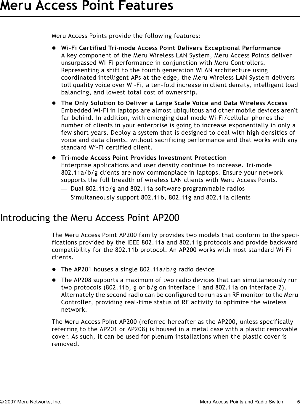 © 2007 Meru Networks, Inc. Meru Access Points and Radio Switch 5 Meru Access Point FeaturesMeru Access Points provide the following features:zWi-Fi Certified Tri-mode Access Point Delivers Exceptional PerformanceA key component of the Meru Wireless LAN System, Meru Access Points deliver unsurpassed Wi-Fi performance in conjunction with Meru Controllers. Representing a shift to the fourth generation WLAN architecture using coordinated intelligent APs at the edge, the Meru Wireless LAN System delivers toll quality voice over Wi-Fi, a ten-fold increase in client density, intelligent load balancing, and lowest total cost of ownership. zThe Only Solution to Deliver a Large Scale Voice and Data Wireless AccessEmbedded Wi-Fi in laptops are almost ubiquitous and other mobile devices aren&apos;t far behind. In addition, with emerging dual mode Wi-Fi/cellular phones the number of clients in your enterprise is going to increase exponentially in only a few short years. Deploy a system that is designed to deal with high densities of voice and data clients, without sacrificing performance and that works with any standard Wi-Fi certified client. zTri-mode Access Point Provides Investment ProtectionEnterprise applications and user density continue to increase. Tri-mode 802.11a/b/g clients are now commonplace in laptops. Ensure your network supports the full breadth of wireless LAN clients with Meru Access Points. —Dual 802.11b/g and 802.11a software programmable radios —Simultaneously support 802.11b, 802.11g and 802.11a clients Introducing the Meru Access Point AP200The Meru Access Point AP200 family provides two models that conform to the speci-fications provided by the IEEE 802.11a and 802.11g protocols and provide backward compatibility for the 802.11b protocol. An AP200 works with most standard Wi-Fi clients.zThe AP201 houses a single 802.11a/b/g radio devicezThe AP208 supports a maximum of two radio devices that can simultaneously run two protocols (802.11b, g or b/g on interface 1 and 802.11a on interface 2). Alternately the second radio can be configured to run as an RF monitor to the Meru Controller, providing real-time status of RF activity to optimize the wireless network.The Meru Access Point AP200 (referred hereafter as the AP200, unless specifically referring to the AP201 or AP208) is housed in a metal case with a plastic removable cover. As such, it can be used for plenum installations when the plastic cover is removed.