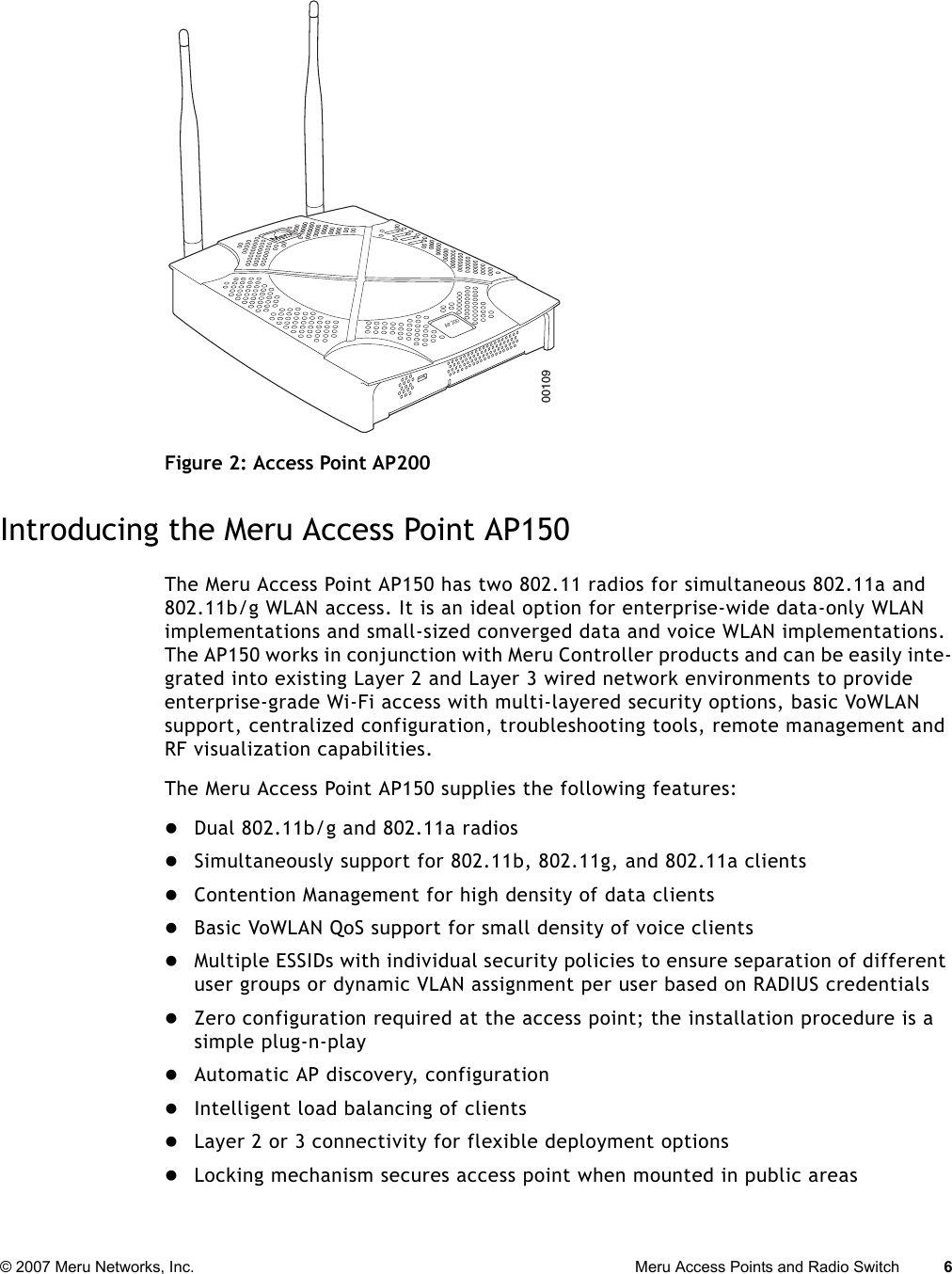 © 2007 Meru Networks, Inc. Meru Access Points and Radio Switch 6 Figure 2: Access Point AP200Introducing the Meru Access Point AP150The Meru Access Point AP150 has two 802.11 radios for simultaneous 802.11a and 802.11b/g WLAN access. It is an ideal option for enterprise-wide data-only WLAN implementations and small-sized converged data and voice WLAN implementations. The AP150 works in conjunction with Meru Controller products and can be easily inte-grated into existing Layer 2 and Layer 3 wired network environments to provide enterprise-grade Wi-Fi access with multi-layered security options, basic VoWLAN support, centralized configuration, troubleshooting tools, remote management and RF visualization capabilities. The Meru Access Point AP150 supplies the following features:zDual 802.11b/g and 802.11a radioszSimultaneously support for 802.11b, 802.11g, and 802.11a clientszContention Management for high density of data clientszBasic VoWLAN QoS support for small density of voice clientszMultiple ESSIDs with individual security policies to ensure separation of different user groups or dynamic VLAN assignment per user based on RADIUS credentialszZero configuration required at the access point; the installation procedure is a simple plug-n-playzAutomatic AP discovery, configurationzIntelligent load balancing of clientszLayer 2 or 3 connectivity for flexible deployment optionszLocking mechanism secures access point when mounted in public areasAP20000109