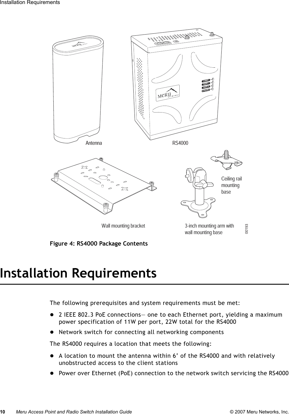 10 Meru Access Point and Radio Switch Installation Guide © 2007 Meru Networks, Inc.Installation Requirements Figure 4: RS4000 Package ContentsInstallation RequirementsThe following prerequisites and system requirements must be met:z2 IEEE 802.3 PoE connections— one to each Ethernet port, yielding a maximum power specification of 11W per port, 22W total for the RS4000zNetwork switch for connecting all networking componentsThe RS4000 requires a location that meets the following:zA location to mount the antenna within 6’ of the RS4000 and with relatively unobstructed access to the client stationszPower over Ethernet (PoE) connection to the network switch servicing the RS4000POWERRADIO IRADIO IIETHERNETWall mounting bracket 3-inch mounting arm withwall mounting base  Ceiling railmounting  base00193RS4000Antenna