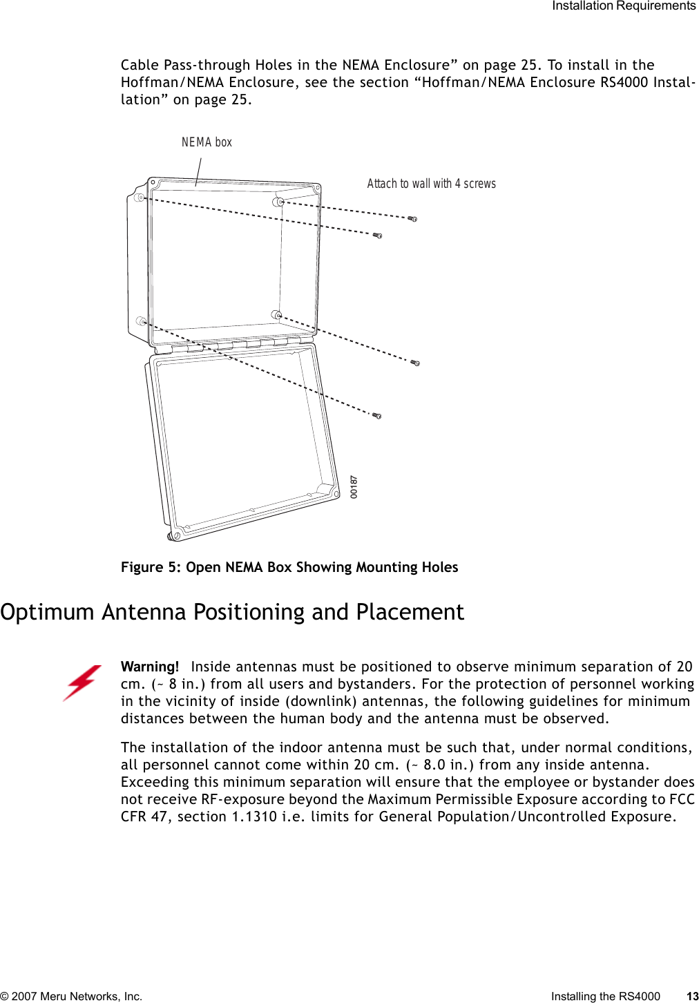  Installation Requirements © 2007 Meru Networks, Inc. Installing the RS4000 13 Cable Pass-through Holes in the NEMA Enclosure” on page 25. To install in the Hoffman/NEMA Enclosure, see the section “Hoffman/NEMA Enclosure RS4000 Instal-lation” on page 25.Figure 5: Open NEMA Box Showing Mounting HolesOptimum Antenna Positioning and Placement00187NEMA boxAttach to wall with 4 screwsWarning!   Inside antennas must be positioned to observe minimum separation of 20 cm. (~ 8 in.) from all users and bystanders. For the protection of personnel working in the vicinity of inside (downlink) antennas, the following guidelines for minimum distances between the human body and the antenna must be observed. The installation of the indoor antenna must be such that, under normal conditions, all personnel cannot come within 20 cm. (~ 8.0 in.) from any inside antenna. Exceeding this minimum separation will ensure that the employee or bystander does not receive RF-exposure beyond the Maximum Permissible Exposure according to FCC CFR 47, section 1.1310 i.e. limits for General Population/Uncontrolled Exposure.